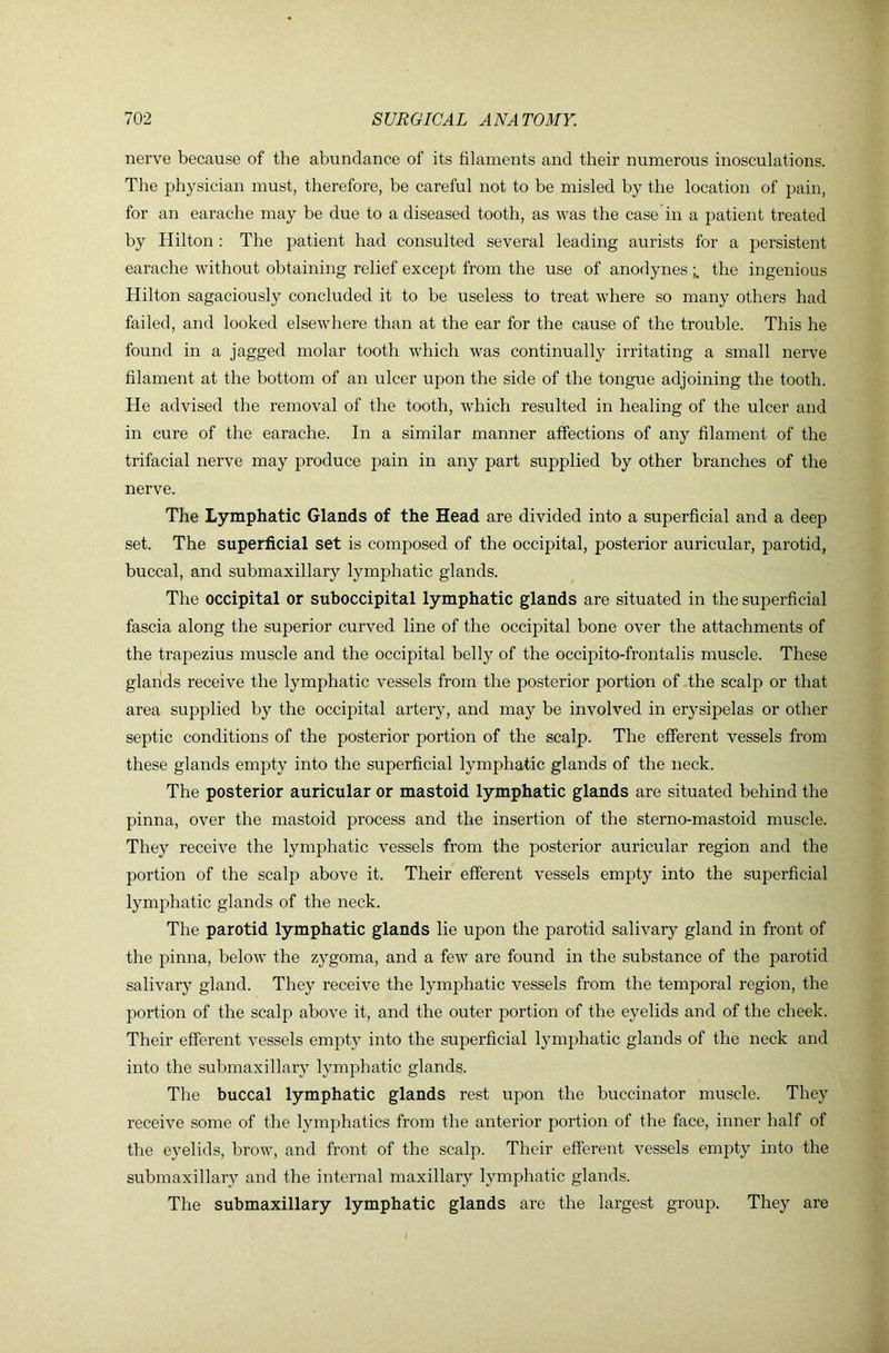 nerve because of the abundance of its filaments and their numerous inosculations. The physician must, therefore, be careful not to be misled by the location of pain, for an earache may be due to a diseased tooth, as was the case in a patient treated by Hilton : The patient had consulted several leading aurists for a persistent earache without obtaining relief except from the use of anodynes the ingenious Hilton sagaciously concluded it to be useless to treat where so many others had failed, and looked elsewhere than at the ear for the cause of the trouble. This he found in a jagged molar tooth which was continually irritating a small nerve filament at the bottom of an ulcer upon the side of the tongue adjoining the tooth. He advised the removal of the tooth, which resulted in healing of the ulcer and in cure of the earache. In a similar manner affections of any filament of the trifacial nerve may produce pain in any part supplied by other branches of the nerve. The Lymphatic Glands of the Head are divided into a superficial and a deep set. The superficial set is composed of the occipital, posterior auricular, parotid, buccal, and submaxillary lymphatic glands. The occipital or suboccipital lymphatic glands are situated in the superficial fascia along the superior curved line of the occipital bone over the attachments of the trapezius muscle and the occipital belly of the occipito-frontalis muscle. These glands receive the lymphatic vessels from the posterior portion of the scalp or that area supplied by the occipital artery, and may be involved in erysipelas or other septic conditions of the posterior portion of the scalp. The efferent vessels from these glands empty into the superficial lymphatic glands of the neck. The posterior auricular or mastoid lymphatic glands are situated behind the pinna, over the mastoid process and the insertion of the sterno-mastoid muscle. They receive the lymphatic vessels from the posterior auricular region and the portion of the scalp above it. Their efferent vessels empty into the superficial lymphatic glands of the neck. The parotid lymphatic glands lie upon the parotid salivary gland in front of the pinna, below the zygoma, and a few are found in the substance of the parotid salivary gland. They receive the lymphatic vessels from the temporal region, the portion of the scalp above it, and the outer portion of the eyelids and of the cheek. Their efferent vessels empty into the superficial lymphatic glands of the neck and into the submaxillary lymphatic glands. The buccal lymphatic glands rest upon the buccinator muscle. They receive some of the lymphatics from the anterior portion of the face, inner half of the eyelids, brow, and front of the scalp. Their efferent vessels empty into the submaxillary and the internal maxillary lymphatic glands. The submaxillary lymphatic glands are the largest group. They are