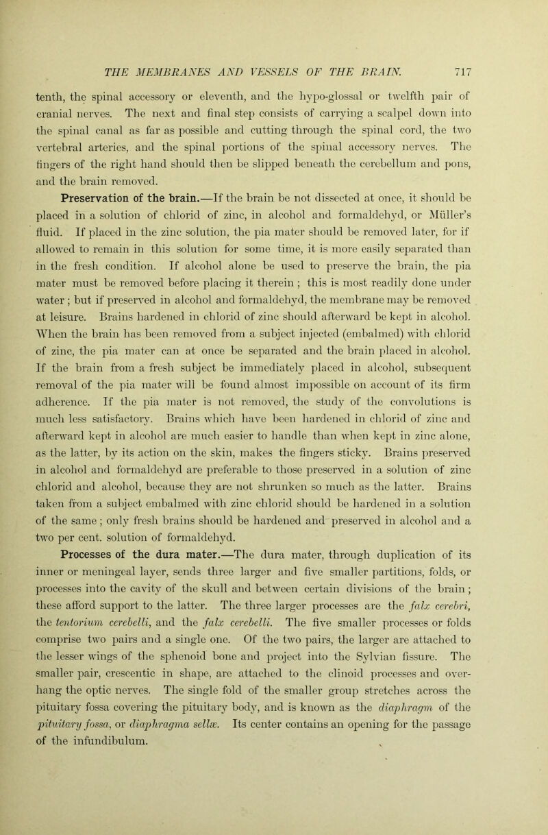 tenth, the spinal accessory or eleventh, and the hypo-glossal or twelfth pair of cranial nerves. The next and final step consists of carrying a scalpel down into the spinal canal as far as possible and cutting through the spinal cord, the two vertebral arteries, and the spinal portions of the spinal accessory nerves. The fingers of the right hand should then be slipped beneath the cerebellum and pons, and the brain removed. Preservation of the brain.—If the brain be not dissected at once, it should be placed in a solution of chlorid of zinc, in alcohol and formaldehyd, or Muller’s fluid. If placed in the zinc solution, the pia mater should be removed later, for if allowed to remain in this solution for some time, it is more easily separated than in the fresh condition. If alcohol alone be used to preserve the brain, the pia mater must be removed before placing it therein ; this is most readily done under water ; but if preserved in alcohol and formaldehyd, the membrane may be removed at leisure. Brains hardened in chlorid of zinc should afterward be kept in alcohol. When the brain has been removed from a subject injected (embalmed) with chlorid of zinc, the pia mater can at once be separated and the brain placed in alcohol. If the brain from a fresh subject be immediately placed in alcohol, subsequent removal of the pia mater will be found almost impossible on account of its firm adherence. If the pia mater is not removed, the study of the convolutions is much le.ss satisfactory. Brains Avhich have been hardened in chlorid of zinc and afterward kept in alcohol are much easier to handle than aaBcii kept in zinc alone, as the latter, by its action on the skin, makes the fingers sticky. Brains preseiwed in alcohol and formaldehyd are preferable to those preserved in a solution of zinc chlorid and alcohol, because they are not shrunken so much as the latter. Brains taken from a subject embalmed with zinc chlorid should be hardened in a solution of the same ; only fresh brains should be hardened and preserved in alcohol and a two per cent, solution of formaldehyd. Processes of the dura mater.—The dura mater, through duplication of its inner or meningeal layer, sends three larger and five smaller partitions, folds, or processes into the cavity of the skull and between certain divisions of the brain ; these afford support to the latter. The three larger processes are the falx cerebri, the tentorium cerebelli, and the falx cerebelU. The five smaller processes or folds comprise two pairs and a single one. Of the two pairs, the larger are attached to the lesser Avings of the sphenoid bone and project into the Sylvian fissure. The smaller pair, crescentic in shape, are attached to the clinoid processes and over- hang the optic nerves. The single fold of the smaller group stretches across the pituitary fossa covering the pituitary body, and is knoAvn as the diaphragm of the pituitary fossa, or diaphragma sellse. Its center contains an opening for the passage of the infundibulum.