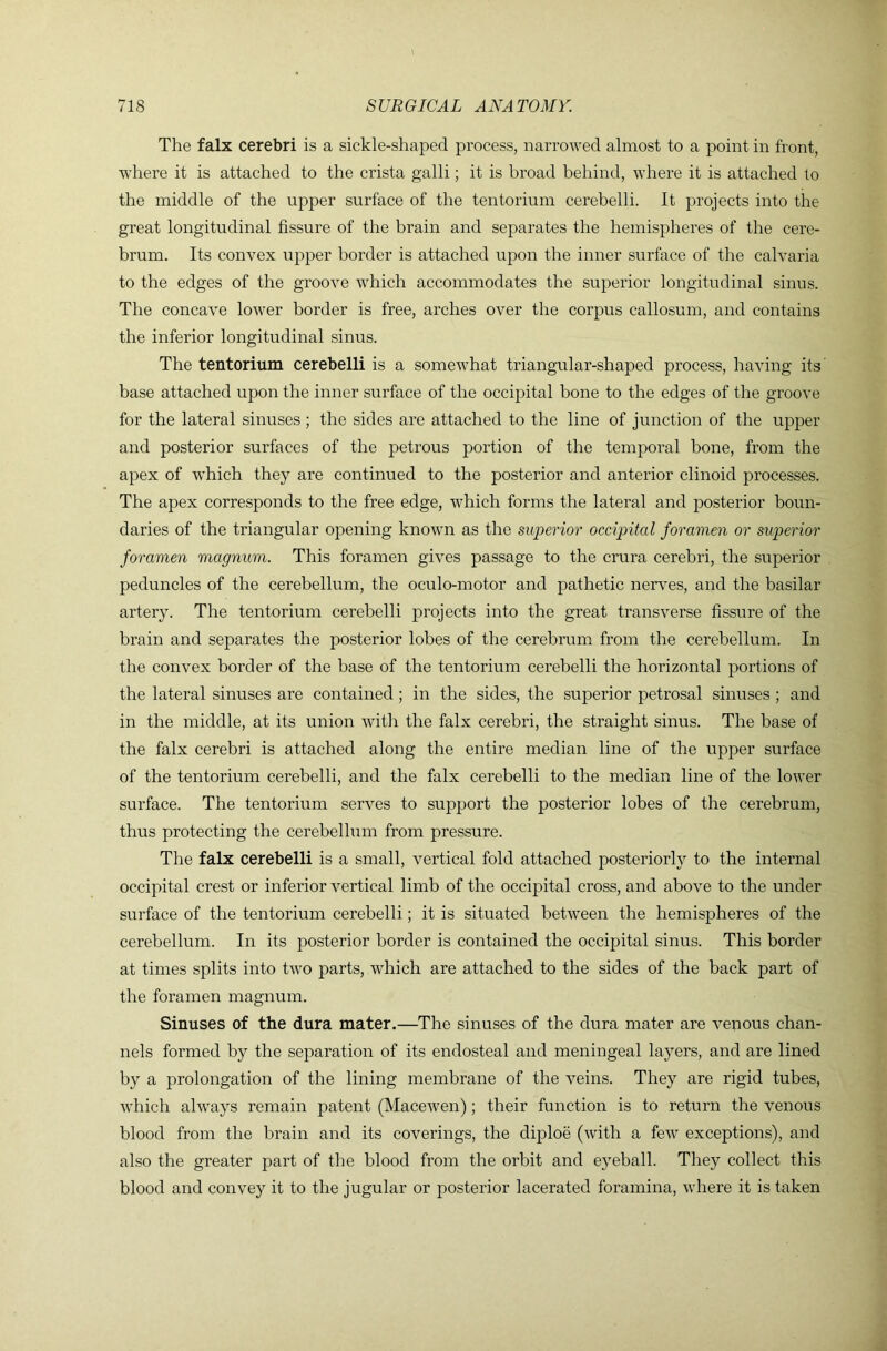 The falx cerebri is a sickle-shaped process, narrowed almost to a point in front, where it is attached to the crista galli; it is broad behind, where it is attached to the middle of the upper surface of the tentorium cerebelli. It projects into the great longitudinal fissure of the brain and separates the hemispheres of the cere- brum. Its convex upper border is attached upon the inner surface of the calvaria to the edges of the groove which accommodates the superior longitudinal sinus. The concave lower border is free, arches over the corpus callosum, and contains the inferior longitudinal sinus. The tentorium cerebelli is a somewhat triangular-shaped process, having its base attached upon the inner surface of the occipital bone to the edges of the groove for the lateral sinuses ; the sides are attached to the line of junction of the upper and posterior surfaces of the petrous portion of the tempoi’al hone, from the apex of which they are continued to the posterior and anterior clinoid processes. The apex corresponds to the free edge, which forms the lateral and posterior boun- daries of the triangular opening known as the superior occipital foramen or superior foramen magnum. This foramen gives passage to the crura cerebri, the superior peduncles of the cerebellum, the oculo-motor and pathetic nerves, and the basilar artery. The tentorium cerebelli projects into the great transverse fissure of the brain and separates the posterior lobes of the cerebrum from the cerebellum. In the convex border of the base of the tentorium cerebelli the horizontal portions of the lateral sinuses are contained ; in the sides, the superior petrosal sinuses ; and in the middle, at its union with the falx cerebri, the straight sinus. The base of the falx cerebri is attached along the entire median line of the upper surface of the tentorium cerebelli, and the falx cerebelli to the median line of the lower surface. The tentorium serves to support the posterior lobes of the cerebrum, thus protecting the cerebellum from pressure. The falx cerebelli is a small, vertical fold attached posteriorly to the internal occipital crest or inferior vertical limb of the occipital cross, and above to the under surface of the tentorium cerebelli; it is situated between the hemispheres of the cerebellum. In its posterior border is contained the occipital sinus. This border at times splits into two parts, which are attached to the sides of the back part of the foramen magnum. Sinuses of the dura mater.—The sinuses of the dura mater are venous chan- nels formed by the separation of its endosteal and meningeal layers, and are lined by a prolongation of the lining membrane of the veins. They are rigid tubes, which always remain patent (Macewen); their function is to return the venous blood from the brain and its coverings, the diploe (with a few exceptions), and also the greater part of the blood from the orbit and eyeball. They collect this blood and convey it to the jugular or posterior lacerated foramina, where it is taken