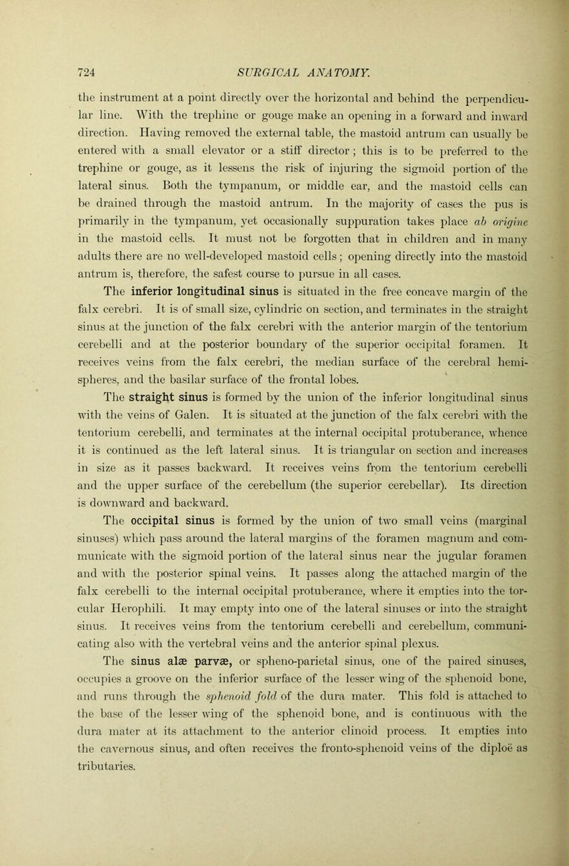 the instrument at a point directly over the horizontal and behind the perpendicu- lar line. With the trephine or gouge make an opening in a forward and inward direction. Having removed the external table, the mastoid antrum can usually be entered with a small elevator or a stiff director ; this is to be preferred to the trephine or gouge, as it lessens the risk of injuring the sigmoid j^ortion of the lateral sinus. Both the tympanum, or middle ear, and the mastoid cells can be drained through the mastoid antrum. In the majority of cases the pus is primarily in the tympanum, yet occasionally suppuration takes place ab origine in the mastoid cells. It must not be foi’gotten that in children and in many adults there are no well-developed mastoid cells; opening directly into the mastoid antrum is, therefore, the safest course to pursue in all cases. The inferior longitudinal sinus is situated in the free concave margin of the falx cerebri. It is of small size, cylindric on section, and terminates in the straight sinus at the junction of the falx cerebri with the anterior margin of the tentorium cerebelli and at the posterior boundary of the superior occipital foramen. It receives veins from the falx cerebri, the median surface of the cerebral hemi- spheres, and the basilar surface of the frontal lobes. The straight sinus is formed by the union of the inferior longitudinal sinus with the veins of Galen. It is situated at the junction of the falx cerebri with the tentorium cerebelli, and terminates at the internal occipital protuberance, whence it is continued as the left lateral sinus. It is triangular on section and increases in size as it passes backward. It receives veins from the tentorium cerebelli and the upper surface of the cerebellum (the superior cerebellar). Its direction is downward and backward. The occipital sinus is formed by the union of two small veins (marginal sinuses) which pass around the lateral margins of the foramen magnum and com- municate with the sigmoid portion of the lateral sinus near the jugular foramen and with the posterior spinal veins. It passes along the attached margin of the falx cerebelli to the internal occipital protuberance, where it empties into the tor- cular Herophili. It may empty into one of the lateral sinuses or into the straight sinus. It receives veins from the tentorium cerebelli and cerebellum, communi- cating also with the vertebral veins and the anterior spinal plexus. The sinus alae parvae, or spheno-parietal sinus, one of the paired sinuses, occupies a groove on the inferior surface of the lesser vdng of the sphenoid bone, and runs through the sphenoid fold of the dura mater. This fold is attached to the base of the lesser wing of the sphenoid bone, and is continuous with the dura mater at its attachment to the anterior clinoid process. It empties into the cavernous sinus, and often receives the fronto-sphenoid veins of the diploe as tributaries.