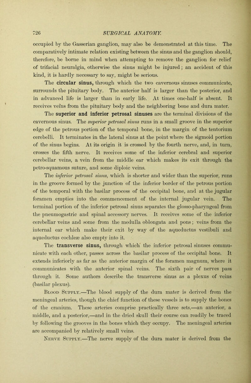 occupied by the Gasserian ganglion, may also be demonstrated at this time. The comparatively intimate relation existing between the sinus and the ganglion should, therefore, be borne in mind when attempting to remove the ganglion for relief of trifacial neuralgia, otherwise the sinus might be injured; an accident of this kind, it is hardly necessary to say, might be serious. The circular sinus, through which the two cavernous sinuses communicate, surrounds the pituitary body. The anterior half is larger than the posterior, and in advanced life is larger than in early life. At times one-half is absent. It receives veins from the pituitary body and the neighboring bone and dura mater. The superior and inferior petrosal sinuses are the terminal divisions of the cavernous sinus. The superior petrosal sinus runs in a small groove in the superior edge of the petrous portion of the temporal bone, in the margin of the tentorium cerebelli. It terminates in the lateral sinus at the point where the sigmoid portion of the sinus begins. At its origin it is crossed by the fourth nerve, and, in turn, crosses the fifth nerve. It receives some of the inferior cerebral and superior cerebellar veins, a vein from the middle ear which makes its exit through the petro-squamous suture, and some diploic veins. The inferior petrosal sinus, which is shorter and wider than the superior, runs in the groove formed by the junction of the inferior border of the petrous portion of the temporal Avith the basilar process of the occipital bone, and at the jugular foramen empties into the commencement of the internal jugular A^ein. The terminal portion of the inferior petrosal sinus separates the glosso-pharyngeal from the pneumogastric and spinal accessory nerA^es. It receives some of the inferior cerebellar veins and some from the medulla oblongata and pons; A^eins from the internal ear AAdrich make their exit by Avay of the aqueductus A^estibuli and aqueductus cochleae also empty into it. The transverse sinus, through Avhich the inferior petrosal sinuses commu- nicate Avith each other, passes across the basilar process of the occipital bone. It extends inferiorly as far as the anterior margin of the foramen magnum, Avhere it communicates Avith the anterior spinal A^eins. The sixth pair of nerA^'es pass through it. Some authors describe the transA’erse sinus as a plexus of A^eins (basilar plexus). Blood Supply.—The blood supply of the dura mater is derAed from the meningeal arteries, though the chief function of these A^essels is to supply the bones of the cranium. These arteries comprise practically three sets,—an anterior, a middle, and a posterior,—and in the dried skull their course can readily be traced by folloAving the grooA’es in the bones AA'hich they occupy. The meningeal arteries are accompanied by relatiA^ely small A^eins. Nera^e Supply.—The nerve supply of the dura mater is derived from the