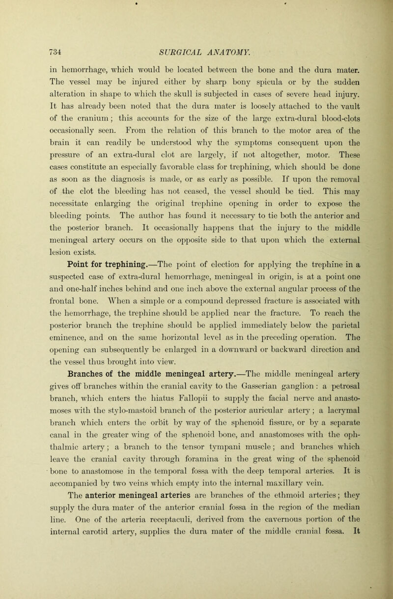 in hemorrhage, which would be located between the bone and the dura mater. The vessel may be injured either by sharp bony spicula or by the sudden alteration in shape to which the skull is subjected in cases of severe head injury. It has already been noted that the dura mater is loosely attached to the vault of the cranium; this accounts for the size of the large extra-dural blood-clots occasionally seen. From the relation of this branch to the motor area of the brain it can readily be understood why the symptoms consequent upon the pressure of an extra-dural clot are largely, if not altogether, motor. These cases constitute an especially favorable class for trephining, which should be done as soon as the diagnosis is made, or as early as possible. If upon the removal of the clot the bleeding has not ceased, the vessel should be tied. This may necessitate enlarging the original trephine opening in order to expose the bleeding points. The author has found it necessary to tie both the anterior and the posterior branch. It occasionally happens that the injury to the middle meningeal artery occurs on the opposite side to that upon which the external lesion exists. Point for trephining.—The point of election for applying the trephine in a suspected case of extra-dural hemorrhage, meningeal in origin, is at a point one and one-half inches behind and one inch above the external angular process of the frontal bone. When a simple or a compound depressed fracture is associated with the hemorrhage, the trephine should be applied near the fracture. To reach the posterior branch the trephine should be applied immediately below the parietal eminence, and on the same horizontal level as in the preceding operation. The opening can subsequently be enlarged in a downward or backward direction and the vessel thus brought into view. Branches of the middle meningeal artery.—The middle meningeal artery gives off branches within the cranial cavity to the Gasserian ganglion : a petrosal branch, which enters the hiatus Fallopii to supply the facial nerve and anasto- moses with the stylo-mastoid branch of the posterior auricular artery ; a lacrymal branch which enters the orbit by way of the sphenoid fissure, or by a separate canal in the greater wing of the sphenoid bone, and anastomoses with the oph- thalmic artery ; a branch to the tensor tympani muscle; and branches which leave the cranial cavity through foramina in the great wing of the sphenoid bone to anastomose in the temporal fossa with the deep temporal arteries. It is accompanied by two veins which empty into the internal maxillary vein. The anterior meningeal arteries are branches of the ethmoid arteries; they supply the dura mater of the anterior cranial fossa in the region of the median line. One of the arteria receptaculi, derived from the cavernous portion of the internal carotid artery, supplies the dura mater of the middle cranial fossa. It