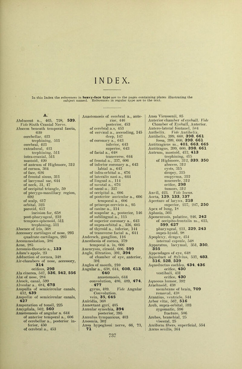 INDEX In this Index the references in heavy-face type are to the pages containing plates illustrating the subject named. References in regular type are to the text. A. Abducent n., 465, 728, 539. Vide Sixth Cranial Nerve. Abscess beneath temporal fascia, 620 cerebellar, 423 trephining, 511 cerebral, 423 extradural, 423 trephining, 511 intra-cranial, 511 mastoid, 420 of antrum of Highmore, 312 of cornea, 364 of face, 626 of frontal sinus, 311 of lacrymal sac, 644 of neck, 31, 47 of occipital triangle, 59 of pterygo-maxillary region, 692 of scalp, 617 orbital, 323 parotid, 657 incision for, 658 post-pharyngeal, 232 temporo-sphenoid, 511 trephining, 511 Absence of iris, 368 Accessory cartilages of nose, 293 quadrate cartilages, 293 Accommodation, 386 Acne, 285 Acromio-thoracic a., 133 Adam’s apple, 23 Adduction of cornea, 348 Air-chambers of nose, accessory, 314 orifices, 298 Ala cinerea, 547, 53 6 , 542, 55 6 Alse of nose, 284 Alcock, canal, 599 Alveolar a., 684, 678 Ampulla of semicircular canals, 432, 439 AmpullEB of semicircular canals, 427 Amputation of tonsil, 225 Amygdala, 562, 560 Anastomosis of angular a. 644 of anterior temporal a., 606 of cerebellar a., posterior in- ferior, 450 of cerebral a., 453 Anastomosis of cerebral a., ante- rior, 446 posterior, 453 of cerebral a.s, 453 of cervical a., a.scending, 145 deep, 147 of coronary a., 643 inferior, 643 superior, 643 of facial a., 648 transverse, 644 of frontal a., 337, 606 of inferior coronary a., 643 labial a., 643 of infra-orbital a., 676 of lateralis nasi a., 644 of lingual a., 114 of mental a., 676 of nasal a., 337 of occipital a., 606 of posterior auricular a., 606 temporal a., 606 of princeps cervicis a., 95 of ranine a., 114 of scapular a., posterior, 146 of sublingual a., 115 of superior coronary a., 643 of supra-orbital a., 336, 605 of thyroid a., inferior, 144 of transverse facial a., 641 Andensch, ganglion, 116 Anesthesia of cornea, 379 temporal a. in, 606 Aneurysm, cirsoid, 606, 599 Angle, filtration, 391, 3 94 of chamber of eye, anterior, 391 Angles of mouth, 210 Angular a., 638, 644, 608, 6 13, 640 anastomosis, 644 convolution, 486, 489, 474, 477 gyrus, 489. Vide Angular Convolution, vein, 35, 645 Aniridia, 368 Annectant gyri, 485 Annular synechia, 394 posterior, 395 Annulus tympanicus, 403 Anosmia, 302 Ansa hypoglossi nerve, 66, 73, 71 Ansa Vieussenii, 85 Anterior chamber of eyeball. Vide Chamber of Eyeball, Anterior. Antero-lateral fontanel, 584 Anthelix. J'ide Antihelix. Antihelix, 399, 660, 3 98, 661 fossa, 399, 660, 3 98, 661 Antitragicus m., 401, 663, 665 Antitragus, 399, 660, 3 9 8, 661 Antrum, mastoid, 412, 413 trephining, 415 of Highmore, 312, 339, 350 abscess, 312 cysts, 315 dropsy, 315 empyema, 312 mucocele, 312 orifice, 298 tumors, 312 Anvil, 423. Jdde Incus. Aorta, 129, 133, 137 Aperture of larynx, 218 superior, 237, 247, 250 Apex of lung, 18 Aphasia, 503 Aponeurosis, palatine, 246, 242 of occipito-frontalis m., 615, 599, 627 pharyngeal, 231, 229, 243 supra-h’i oid, 98 Apoplexy, (langer, 454 internal cajisule, 548 Apparatus, laeiymal, 351, 350, 355 Appendages of eye, 648 Aqueduct of Svlvius, 537, 483, 516, 528, 529 Aqueductus cochlea, 434, 436 oi'ifice, 430 vestibuli, 431 orifice, 430 Aqueous humor, 392 Arachnoid. 438 membrane of brain, 709 removal, 438 Arantius, ventricle, 544 Arbor vita;, 567, 516 Arch, supra-orbital, 593 zj'gomatic, 596 fracture, 586 Arches, branchial, 25 visceral, 25 Arciform fibers, superficial, 554 I Arcus senilis, 364