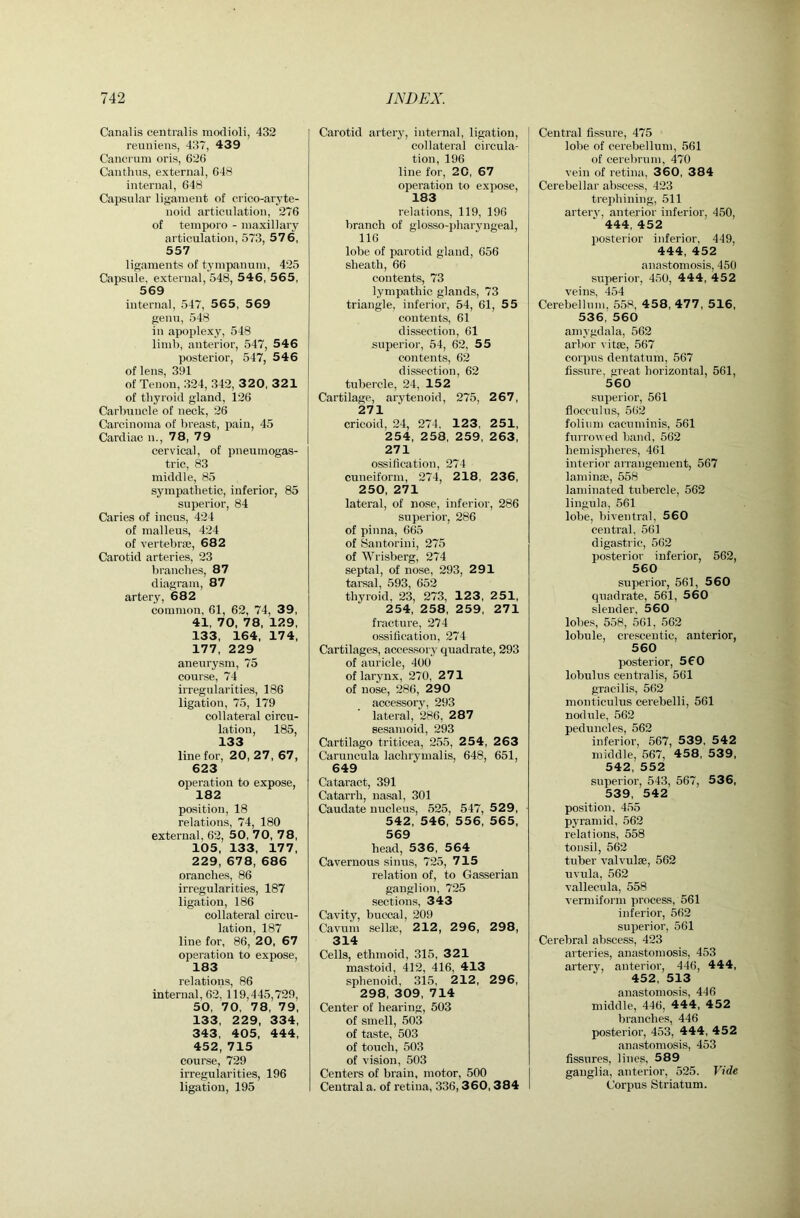 Canalis centralis modioli, 432 reuniens, 437, 439 Cancrum oris, 626 Canthus, external, 648 internal, 648 Capsular ligament of crico-aryte- noid articulation, 276 of temporo - maxillary articulation, 573, 576, 557 ligaments of tympanum, 425 Capsule, external, 548, 54 6, 565, 569 internal, 547, 565, 569 genu, 548 in apoplexy, 548 limb, anterior, 547, 546 posterior, 547, 546 of lens, 391 of Tenon, 324, 342, 3 2 0, 321 of thyroid gland, 126 Carbuncle of neck, 26 Carcinoma of brea^st, pain, 45 Cardiac n., 78, 79 cervical, of pneumogas- tric, 83 middle, 85 sympathetic, inferior, 85 superior, 84 Caries of incus, 424 of malleus, 424 of vertebrae, 682 Carotid arteries, 23 branches, 87 diagram, 87 artery, 682 common, 61, 62, 74, 39, 41, 70, 78, 129, 133, 164, 174, 177, 229 aneurysm, 75 course, 74 irregularities, 186 ligation, 75, 179 collateral circu- lation, 185, 133 line for, 20, 27, 67, 623 operation to expose, 182 position, 18 relations, 74, 180 external, 62, 50, 70, 78, 105, 133, 177, 229, 678, 686 orancbes, 86 irregularities, 187 ligation, 186 collateral circu- lation, 187 line for, 86, 20, 67 operation to expose, 183 relations, 86 internal, 62, 119,445,729, 50, 70, 78, 79, 133, 229, 334, 343, 405, 444, 452, 715 course, 729 irregularities, 196 ligation, 195 Carotid artery, internal, ligation, collateral circula- tion, 196 line for, 20, 67 operation to expose, 183 relations, 119, 196 branch of glosso-})haryngeal, 116 lobe of parotid gland, 656 sheath, 66 contents, 73 lympathic glands, 73 triangle, inferior, 54, 61, 55 contents, 61 dissection, 61 superior, 54, 62, 55 contents, 62 dissection, 62 tubercle, 24, 152 Cartilage, arytenoid, 275, 2 67, 271 cricoid, 24, 274, 123, 251, 254, 258, 259, 263, 271 ossification, 274 cuneiform, 274, 2 18, 236, 250, 271 lateral, of nose, inferior, 286 superior, 286 of pinna, 665 of Santorini, 275 of Wrisberg, 274 septal, of nose, 293, 291 tarsal, 593, 652 thyroid, 23, 273, 123 , 251, 254, 258, 259, 271 fracture, 274 ossification, 274 Cartilages, accessory quadrate, 293 of auricle, 400 of larynx, 270, 271 of nose, 286, 290 accessory, 293 lateral, 286, 287 sesamoid, 293 Cartilage triticea, 255, 2 54, 2 63 Caruncula lachrymalis, 648, 651, 649 Cataract, 391 Catarrh, nasal, 301 Caudate nucleus, 525, 547, 529, 542, 546, 556, 565, 569 head, 536, 564 Cavernous sinus, 725, 715 relation of, to Gasserian ganglion, 725 .sections, 343 Cavity, buccal, 209 Cavum sellae, 212, 296, 298, 314 Cells, ethmoid, 315, 321 mastoid, 412, 416, 413 sphenoid, 315, 212, 296, 298, 309, 714 Center of hearing, 503 of smell, 503 of taste, 503 of touch, 503 of vision, 503 Centers of brain, motor, 500 Central a. of retina, 336,360,384 Central fissure, 475 lobe of cerebellum, 561 of cerebrum, 470 vein of retina, 360, 384 Cerebellar abscess, 423 trephining, 511 artery, anterior inferior, 450, 444, 452 posterior inferior, 449, 444, 452 anastomosis, 450 superior, 450, 444, 4 5 2 veins, 454 Cerebellum, 558, 4 58, 477, 516, 536, 560 amygdala, 562 arbor vitse, 567 coiqms dentatum, 567 fissure, great horizontal, 561, 560 superior, 561 flocculus, 562 folium cacuniinis, 561 furrowed band, 562 hemispheres, 461 interior arrangement, 567 laminae, 558 laminated tubercle, 562 lingula, 561 lobe, biventral, 560 central, 561 digastric, 562 posterior inferior, 562, 560 superior, 561, 5 60 quadrate, 561, 560 slender, 560 lobes, 558, 561, 562 lobule, crescentic, anterior, 560 posterior, 560 lobulus centralis, 561 gracilis, 562 monticulus cerebelli, 561 nodule, 562 peduncles, 562 inferior, 567, 539, 542 middle, 567, 458, 539, 542, 552 superior, 543, 567, 536, 539, 542 position, 455 pyramid, 562 relations, 558 tonsil, 562 tuber valvulae, 562 uvula, 562 vallecula, 558 vermiform process, 561 inferior, 562 superior, 561 Cerebral abscess, 423 arteries, anastomosis, 453 artery, anterior, 446, 444, 452, 513 anastomosis, 446 middle, 446, 444, 4 52 branches, 446 posterior, 453, 444, 452 anastomosis, 453 fissures, lines, 589 ganglia, anterior, 525. Vide Corpus Striatum.