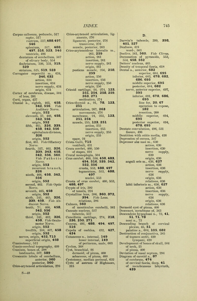 Corpus callosum, peduncle, 517 rai>lie, 517 rostrum, 517,488,497, 546 splenium, 517, 488, 497, 516, 523, 546 ventricle, 496 dentatum of cerebellum, 567 of olivary body, 554 fimbriatum, 526, 531, 519, 529 striatum, 525, 519, 523 Corrugator supercilii m., 634, 346, 632 action, 634 insertion, 634 nerve supply, 634 origin, 634 Cortex of cerebrum, disease, 504 of lens, 391 Corti, orgau, 437 Cranial n., eighth, 465, 458, 542, 556. Vide Auditory Nerve, origin, 552 eleventh, 57, 466, 458, 542, 556 origin, 552 fifth, 465, 3 2 6, 33 9, 458, 542, 556 ophthalmic division, 326 origin, 552 first, 461. Fide Olfactory Nerve. fourth, 327, 462, 326, 339, 343, 458, 542, 556, 560. Vide Pathetic Nerve, origin, 552 recurrent branch, 326 ninth, 466, 458, 542, 556 origin, 552 second, 462. Vide Optic Nerve. seventh, 465, 458 origin, 552 sixth, 341, 465, 326, 339, 458. Fide Ab- ducent Nerve, tenth, 76, 466, 458, 542, 556 origin, 552 third, 341, 462, 326, 458. F/de Oculo- motor Nerve, origin, 552 twelfth, 104, 467, 458 origin, 552 nerves, origin, 452, 715 superficial origin, 458 Craniectomy, 512 Cranio-cerebral topography, 499 Cranium, hones of, 588 landmarks, 587, 589 Crescentic lobule of cerebellum, anterior, 560 posterior, 560 Crico-arytenoid articulation, 276 S-48 Crico-arytenoid articulation, lig- aments, 276 ligament, jiosterior, 276 transverse, 276 muscle, posterior, 263 Crico-aryteuoideus lateralis m., 261, 259 action, 261 insertion, 261 nerve supply, 261 origin, 261 posticus muscle, 256, 2 58, 259 action, 256 insertion, 256 nerve supply, 256 origin, 256 Cricoid cartilage, 24, 274, 123, 251, 254, 258, 259. 263, 271 ossification, 274 Crico-thyroid a., 91, 78, 123, 251 articulation, 267, 2 63 movements, 276 membrane, 24, 255, 123, 251, 254 muscle, 255, 123 , 251 action, 255 insertion, 255 nerve supply, 255 origin, 255 space, 24 Crista Galli, 715 vestibuli, 431 Crura cerebri, 460, 550 of stapes, 424 Crural monoplegia, 504 Crus cerebri, 460, 550, 4 58, 483, 494, 516, 539, 542, 552, 556 crusta, 553, 488, 497 tegmentum, 553, 488, 497 nuclei, 553 Crusta of crus cerebri, 460, 553, 488, 497 Crypts of iris, 392 of tonsils, 224 Crystalline lens, 386, 3 60, 37 2, 394. Vide Lens, relations, 386 Culmen, 560 of monticulus cerebelli, 561 Cuneate nucleus, 557 tubercle, 557 Cuneiform cartilage, 274, 2 18, 236, 250, 271 Cuueus, 491, 488, 494, 497, 516 Cupola of cochlea, 432, 427, 434 Cutaneous n., internal, 149 lesser internal, 149 of perineum, male, 603 Cyclon, 368 Cyst, branchial, 26 dermoid, of pinna, 400 sebaceous, of pinna, 400 Cystotomy, median perineal, 622 Cysts of antrum of Highmore, 315 D. Darwin’s tubercle, 399, 398, 401, 527 Deafness, 424 word-, 503 Declive, 561, 5 60. Vide Clivus. Decussation of pyramids, 553, 554, 458, 552 Deiters’ nucleus, 465 Density of temporal fascia, 618 Dental a., anterior, 682 superior, 684, 695 inferior, 683, 67 8, 682, 686, 695 middle superior, 695 posterior, 684, 68 2 nerve, anterior superior, 697, 595 inferior, 691, 67 8, 686, 695 line for, 20, 67 operation to expose, 182 resection, 200 middle superior, 694, 695 posterior superior, 694, 678, 695 Dentate convulution, 496, 531 fissure, 496 Dentition with otitis media, 426 Depression of cornea, 347 Depressor alae nasi m., 630 action, 630 insertion, 630 nerve supply, 630 origin, 630 anguli oris m., 636, 627 action, 636 insertion, 636 nerve supply, 636 origin, 636 relations, 636 labii inferioris m., 636, 627 action, 636 insertion, 636 nerve supply, 636 origin, 636 relations, 636 Dermoid cyst of pinna, 400 Descemet, membrane of, 363 Descendens hypoglossi n., 73,41, 51, 71, 78 noni n., 73 Descending branch of cervical plexus, 45, 51 palatine a., 684, 105, 682 Destruction of conjunctiva, 385 of tegmen antri, 420 tympani, 420 Development of bones of skull, 584 of neck, 25 of pinna, 400 Deviation of nasal septum, 294 Diagram of carotid a., 87 of cerebrum, 474 of cervical fascia, deep, 41 of membranous labyrinth, 439