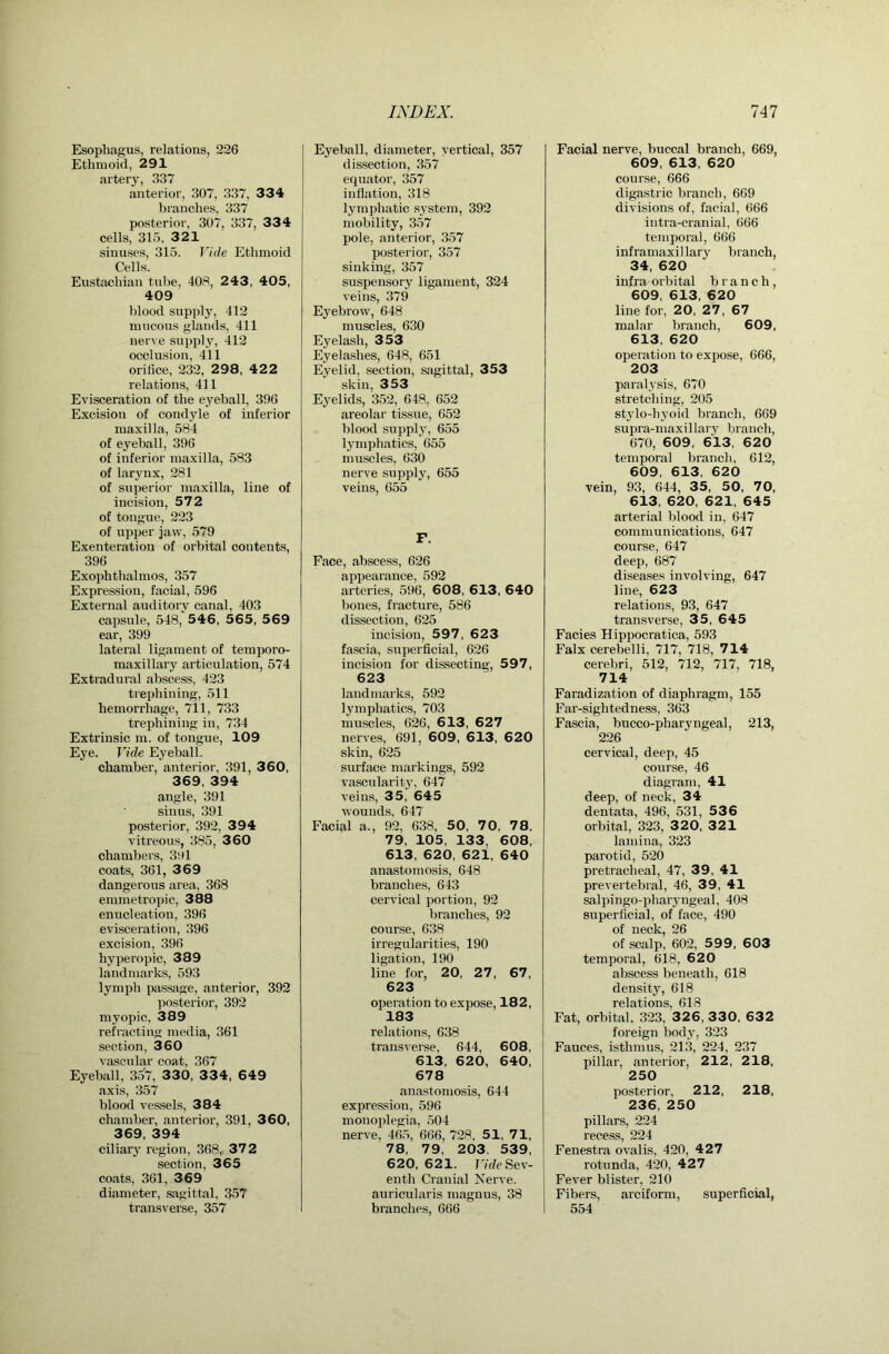 Esophagus, relations, 226 Ethmoid, 291 artery, 337 anterior, 307, 337, 334 branches, 337 posterior, 307, 337, 334 cells, 316, 321 sinuses, 315. Vide Ethmoid Cells. Eustachian tirbe, 408, 2 43, 405, 409 blood supply, 412 mucous glands, 411 nerve supply, 412 occlusion, 411 orifice, 232, 298, 42 2 relations, 411 Evisceration of the eyeball, 396 Excision of condyle of inferior maxilla, 584 of eyeball, 396 of inferior maxilla, 583 of larynx, 281 of superior maxilla, line of incision, 572 of tongue, 223 of upper jaw, 579 Exenteration of orbital contents, 396 Exophthalmos, 357 Expres-siou, facial, 596 External auditory canal, 403 capsule, 548, 546, 565, 5 69 ear, 399 lateral ligament of temporo- maxillary articulation, 574 Extradural abscess, 423 trephining, 511 hemorrhage, 711, 733 trephining in, 734 Extrinsic m. of tongue, 109 Eye. Vide Eyeball. chamber, anterior, 391, 360, 369, 394 angle, 391 sinus, 391 posterior, 392, 394 vitreous, 385, 3 60 chambers, 391 coats, 361, 3 69 dangerous area, 368 emmetropic, 388 enucleation, 396 evisceration, 396 excision, 396 hyperopic, 389 landmarks, 593 lymph passage, anterior, 392 posterior, 392 myopic, 389 refracting media, 361 section, 360 vascular coat, 367 Eyeball, 3o7, 330, 334, 649 axis, 357 blood vessels, 384 chamber, anterior, 391, 360, 369, 394 ciliary region, 368,, 372 section, 365 coats, 361, 369 diameter, sagittal, 357 transverse, 357 Eyeball, diameter, vertical, 357 dis.section, 357 equator, 357 inflation, 318 lymphatic system, 392 mobility, 3.57 pole, anterior, 357 posterior, 357 sinking, 357 suspensory ligament, 324 veins, 379 Eyebrow, 648 muscles, 630 Eyelash, 353 Eyelashes, 648, 651 Eyelid, section, sagittal, 353 skin, 353 Eyelids, 352, 648, 652 areolar tissue, 652 blood supply, 655 lymphatics, 655 muscles, 630 nerve supply, 655 veins, 655 F. Face, abscess, 626 appearance, 592 arteries, 596, 608, 613, 640 bones, fracture, 586 dissection, 625 incision, 597, 623 fascia, superficial, 626 incision for dis.secting, 597, 623 landmarks, 592 lymphatics, 703 muscles, 626, 6 13, 627 nerves, 691, 609, 613, 620 skin, 625 surface markings, 592 vascularitj% 647 veins, 35, 645 wounds. 647 Facial a., 92, 638, 50, 70, 78, 79, 105, 133, 608, 613, 620, 621, 640 anastomosis, 648 branches, 643 cervical portion, 92 branches, 92 course, 638 irregularities, 190 ligation, 190 line for, 20, 27, 67, 623 operation to expose, 182, 183 relations, 638 transverse, 644, 608, 613, 620, 640, 678 anastomosis, 644 expression, 596 monoplegia, 504 nerve, 465, 666, 728, 51, 71, 78, 79, 203, 539, 620, 621. r/rfe Sev- enth Cranial Nerve, auricularis magnus, 38 branches, 666 Facial nerve, buccal branch, 669, 609, 613, 620 cour.se, 666 digastric branch, 669 divisions of, facial, 666 intra-eranial, 666 temporal, 666 inframaxillary branch, 34, 620 infra orbital branch, 609, 613, 620 line for, 20, 27, 67 malar branch, 609, 613, 620 operation to expose, 666, 203 paralysis, 670 stretching, 205 stylo-hyoid branch, 669 supra-maxillary branch, 670, 609 , 613, 620 temporal branch, 612, 609, 613, 620 vein, 93, 644, 35, 50, 70. 613, 620, 621, 645 arterial blood in, 647 communications, 647 course, 647 deep, 687 diseases involving, 647 line, 623 relations, 93, 647 transverse, 35, 645 Facies Hippocratica, 593 Falx cerebelli, 717, 718, 714 cerebri, 512, 712, 717, 718, 714 Faradization of diaphragm, 155 Far-sightedness, 363 Fascia, bucco-pharyngeal, 213, 226 cervical, deep, 45 course, 46 diagram, 41 deep, of neck, 34 dentata, 496, 531, 536 orbital, 323, 3 20. 321 lamina, 323 parotid, 520 pretracheal, 47, 39, 41 prevertebral, 46, 39, 41 salpingo-pharyngeal, 408 superficial, of face, 490 of neck, 26 of scalp, 602, 5 9 9, 603 temporal, 618, 620 abscess beneath, 618 density, 618 relations, 618 Fat, orbital, 323, 32 6, 330, 632 foreign body, 323 Fauces, isthmus, 213, 224, 237 pillar, anterior, 212, 218, 250 posterior, 212, 218, 236, 250 pillars, 224 recess, 224 Fenestra ovalis, 420, 427 rotunda, 420, 42 7 Fever blister, 210 Fibers, arciform, superficial, 554