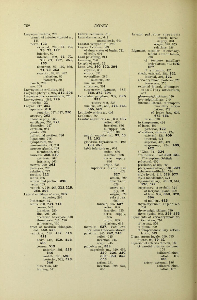 Laryngeal asthma, 262 branch of inferior thyroid a., 145 nerve, 123 external, 262, 51, 71, 78, 79, 177 inferior, 82 internal, 262, 51, 71, 78, 79, 177, 251, 263 recurrent, 82, 127, 262, 71, 78, 263 superior, 62, 81, 262 irritation, 82 paralysis, 82 pouch, 269 sac, 269 LaryngisTuus stridulus, 262 Laryngo-pharynx, 227, 212, 296 Laryngoscopic examination, 276 Laryngotomy, 281, 2 7 9 incision, 21 Lar3mx, 247, 251 aperture, 218 superior, 237, 247, 250 arteries, 263 blood supply, 265 cartilages, 270, 271 dissection, 247 excision, 281 joints, 276 infrariinal portion, 296 ligaments, 276 lymphatics, 265 movements, 24, 281 mucous glands, 269 membrane, 269 muscles, 258, 259 extrinsic, 262 intrinsic, 262 nerves, 262, 2 63 paralysis, 262 relations, 247 section, 212 sinus, 266 suprarimal portion, 296 veins, 265 ventricle, 248, 266, 2 12, 2 18, 250, 296 Lateral cartilage of nose, 287 superior, 286 lithotomy, 621 sinus, 720, 7 14, 7 15 course, 592 divisions, 720 line, 721, 723 operation to expose, 510 thrombosis, 511, 720 tributaries, 720 tract of medulla oblongata, 554, 552, 556 ventricle, 518, 497, 516, 523 bodv, 518, 519, 528, 569 cornua, 519 anterior, 521, 528, 546 middle, 521, 528 posterior, 521, 52 8, 546 dissection, 518 tapping, 511 Lateral ventricles, 518 Lateralis nasi a., 644 anastomosis, 644 Laxator tj'mpani m., 424 Layers of cornea, 363 of dura mater of brain, 711 of scalp, 601 Lead poisoning, 214 Leeching, 720 Length of neck, 17 Lens, 386, 360, 37 2, 394 capsule, 381 cortex, 391 crj’stalline, 386 relations, 386 nucleus, 391 substance, 391 suspensory ligament, 385, 360, 3V2, 394 Lenticular ganglion, 338, 32 6, 339 sensory root, 335 nucleus, 525, 548, 546, 564, 565, 569 Lenticulo-striate a., 446 Leukoma, 364 Levator anguli oris m., 636, 627 action, 636 insertion, 636 n.-supply, 636 origin, 636 anguli scapulae m., 39, 50, 71, 152 glandulae thyroidese m., 122, 123, 251 labii iuferioris m., 636 action, 636 insertion, 636 nerve supply, 636 origin, 636 superioris alaeque nasi m., 629, 627 action, 629 insertion, 629 nerve sup- ply, 629 origin, 029 relations, 629 muscle, 635, 627 action, 635 insertion, 635 nerve supply, 635 origin, 635 relations, 635 menti m., 627. Vide Leva- tor Labii Iuferioris Muscle, palati m., 245, 2 42, 2 43 action, 245 insertion, 245 origin, 245 palpebrse m., 339 superioris m.. 320, 655, 320, 326, 330, 334, 353, 355, 653 action, 331 insertion, 328, 634, 655 Levator palpebrse superioris muscle, nerve supply, 331 origin, 328, 655 relations, 656 Ligament, capsular, of crico-ary- tenoid articulation, 276 of temporo - maxillary articulation, 573,576, 577 of tympanum, 425 check, external. 324, 321 internal, 324, 321 crico-arytenoid, posterior, 276 transverse, 276 external lateral, of temporo- maxillary articulation, 574 glosso-epiglottidean, 270 hyo-epiglottidean, 270 internal lateral, of temporo- maxillary articu- lation, 574 of lower jaw, 679, 678, 686 tarsal, 630 in tympanum, 424 of incus, 424 posterior, 422 of malleus, anterior, 424 external, 424, 409 internal, 424 superior, 423, 424 suspensory, 424, 409, 422 of Ziun, 347, 334 orbito-tarsal, 652, 320, 321. Vide Septum Orbitale. palpebral, 652 pectinate, of iris, 364 pterygo-maxillary, 231, 229 spheno-mandibular, 574 stylo-hyoid, 115, 576, 577 stylo-mandibular, 574 stylo-maxillary, 46, 63, 574, 576, 577 suspensorj', of eyeball, 324 of lacrymal gland, 328 of lens, 385, 360, 372, 394 of malleus, 413 tbyro-arytenoid, superior, 266 thyro-epiglottidean, 270 thyro-byoid, 255, 2 54, 2 63 Ligaments of crico-arytenoid ar- ticulation, 276 of larynx, 276 of pinna, 400 of temporo-maxillary articu- lation, 573 Ligamentuiu jugale, 270, 275 nuehae, 25, 39 , 41 Ligation of arteries of neck, 160 of carotid arteries, common, 179 collateral circu- lation, 185, 133 artery, external, 186 collateral circu- lation, 187