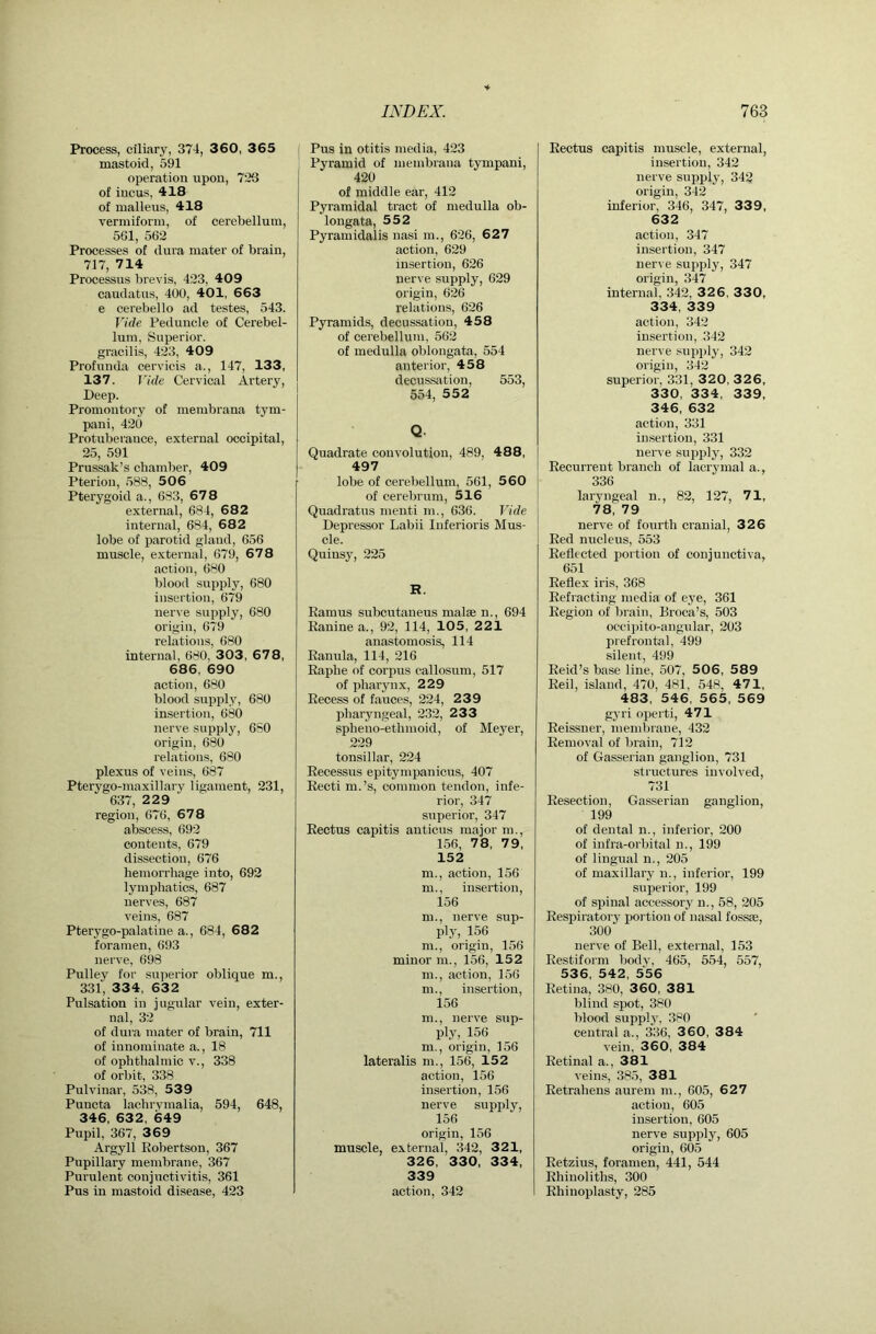 Process, ciliary, 374, 3 60, 3 6 5 | mastoid, 591 operation upon, 723 of incus, 418 of malleus, 418 vermiform, of cerebellum, 561, 562 Processes of dura mater of brain, 717, 714 Processus brevis, 423, 409 caudatus, 400, 401, 663 e cerebello ad testes, 543. Vide Peduncle of Cerebel- lum, Superior, gracilis, 423, 409 Profunda cervicis a., 147, 133, 137. Vide Cervical Artery, Deep. Promontory of menibrana tym- pani, 420 Protuberance, external occipital, 25, 591 Prussak’s chamber, 409 Pterion, 588, 506 Pterygoid a., 683, 678 external, 684, 682 internal, 684, 682 lobe of parotid gland, 656 muscle, external, 679, 678 action, 680 blood supply, 680 insertion, 679 nerve supply, 680 origin, 679 relations, 680 internal, 680, 303, 67 8, 686, 690 action, 680 blood supply, 680 insertion, 680 nerve supply, 680 origin, 680 relations, 680 plexus of veins, 687 Pterygo-maxillary ligament, 231, 637, 2 2 9 region, 676, 678 abscess, 692 contents, 679 dissection, 676 hemorrhage into, 692 lymphatics, 687 nerves, 687 veins, 687 Pterygo-palatine a., 684, 682 foramen, 693 nerve, 698 Pulley for superior oblique m., 331, 334, 632 Pulsation in jugular vein, exter- nal, 32 of dura mater of brain, 711 of innominate a., 18 of ophthalmic v., 338 of orbit, 338 Pulvinar, 538, 539 Puncta lachi'vmalia, 594, 648, 346, 632, 649 Pupil, 367, 3 6 9 Argyll Robertson, 367 Pupillary membrane, 367 Purulent conjuctivitis, 361 Pus in mastoid disease, 423 I Pus in otitis media, 423 Pyramid of membrana tympani, 420 of middle ear, 412 Pyramidal tract of medulla ob- longata, 552 Pyramidalis nasi m., 626, 627 action, 629 insertion, 626 nerve supply, 629 origin, 626 relations, 626 Pyramids, decussation, 458 of cerebellum, 562 of medulla oblongata, 554 anterior, 458 decussation, 553, 554, 552 Q. Quadrate convolution, 489, 488, 497 lobe of cerebellum, 561, 560 of cerebrum, 516 Quadratus menti m., 636. Vide Depressor Labii Inferioris Mus- cle. Quinsy, 225 R. Ramus subcutaneus malae n., 694 Ranine a., 92, 114, 105 , 221 anastomosis, 114 Ranula, 114, 216 Rapbe of corpus callosum, 517 of pharynx, 229 Recess of fauces, 224, 239 pharyngeal, 232, 233 spheno-ethmoid, of Meyer, 229 tonsillar, 224 Recessus epitympanicus, 407 Recti m.’s, common tendon, infe- rior, 347 superior, 347 Rectus capitis anticus major m., 156, 78, 79, 152 m., action, 156 m., insertion, 156 m., nerve sup- ply, 156 m., origin, 156 minor m., 156, 152 m., action, 156 m., insertion, 156 m., nerve sup- ply, 156 m., origin, 156 lateralis m., 156, 152 action, 156 insertion, 156 nerve supply, 156 origin, 156 muscle, external, 342, 321, 326, 330, 334, 339 action, 342 Rectus capitis muscle, external, insertion, 342 nerve supply, 342 origin, 342 inferior, 346, 347, 339, 632 action, 347 insertion, 347 nerve supply, 347 origin, 347 internal, 342, 326, 330, 334, 339 action, 342 insertion, 342 nerve siqiply, 342 origin, 342 superior, 331, 320, 3 2 6, 330, 334, 339, 346, 632 action, 331 insertion, 331 nerve supply, 332 Recurrent branch of lacrymal a., 336 laryngeal n., 82, 127, 71, 78, 79 nerve of fourth cranial, 326 Red nucleus, 553 Reflected portion of conjunctiva, 651 Reflex iris, 368 Refracting media of eye, 361 Region of brain, Broca’s, 503 occipito-angnlar, 203 jirefrontal, 499 silent, 499 Reid’s base line, 507, 506, 589 Reil, island, 470, 481, 548, 471, 483, 546, 565, 569 gyri operti, 471 Reissner, membrane, 432 Removal of brain, 712 of Gasserian ganglion, 731 structures involved, 731 Resection, Gasserian ganglion, 199 of dental n., inferior, 200 of infra-orbital n., 199 of lingual n., 205 of maxillary u., inferior, 199 siqjerior, 199 of spinal accessory u., 58, 205 Respiratory portion of nasal fossae, 300 nerve of Bell, external, 153 Restiform body, 465, 554, 557, 536, 542, 556 Retina, 380, 3 60, 381 blind spot, 380 blood supply, 380 central a., 336, 3 60, 384 vein, 360, 384 Retinal a., 381 veins, 385, 381 Retraheus aurem m., 605, 627 action, 605 insertion, 605 nerve supply, 605 origin, 605 Retzius, foramen, 441, 544 Rhinoliths, 300 Rhinoplasty, 285