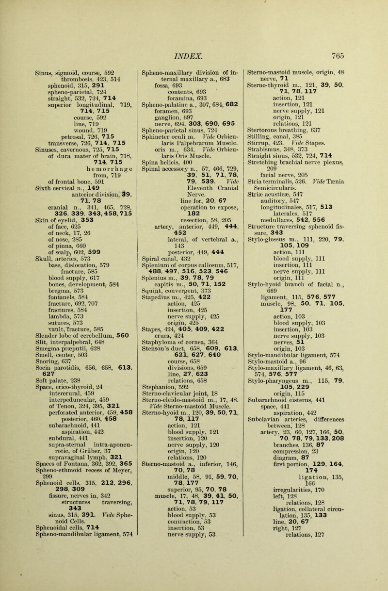 Sinus, sigmoid, course, 592 thrombosis, 423, 514 sphenoid, 315, 291 spheno-parietal, 724 straight, 532, 724, 714 superior longitudinal, 719, 714, 715 course, 592 line, 719 wound, 719 petrosal, 726, 715 transverse, 726, 7 14, 7 1 5 Sinuses, cavernous, 725, 7 15 of dura mater of brain, 718, 714, 715 hemorrhage from, 719 of frontal bone, 591 Sixth cervical n., 149 anterior division, 39, 71, 78 cranial n., 341, 465, 728, 326, 339, 343,458,715 Skin of eyelid, 353 of face, 625 of neck, 17, 26 of nose, 285 of pinna, 660 of scalp, 602, 599 Skull, arteries, 573 base, dislocation, 579 fracture, 585 blood supply, 617 bones, development, 584 bregma, 573 fontanels, 584 fracture, 692, 707 fractures, 584 lambda, 573 sutures, 573 vault, Iracture, 585 Slender lobe of cerebellum, 560 Slit, interpalpebral, 648 Smegma praeputii, 628 Smell, center, 503 Snoring, 637 Socia parotidis, 656, 658, 613, 627 Soft palate, 238 Space, crico-thyroid, 24 intercrural, 459 interpeduncular, 459 of Tenon, 324, 395, 321 perforated anterior, 459, 458 posterior, 460, 458 subarachnoid, 441 aspiration, 442 subdural, 441 supra-sternal intra-aponeu- rotic, of Gruber, 37 supravaginal lymph, 321 Spaces of Fontana, 362, 392, 3 65 Spheno-ethmoid recess of Meyer, 299 Sphenoid cells, 315, 212, 296, 298, 309 fissure, nerves in, 342 structures traversing, 343 sinus, 315, 291. Vide Sphe- noid Cells. Sphenoidal cells, 714 Spheno-mandibular ligament, 574 Spheno-maxillary division of in- ternal maxillary a., 683 fossa, 693 contents, 693 foramina, 693 Spheno-palatine a., 307, 684, 682 foramen, 693 ganglion, 697 nerve, 694, 303, 690, 69 5 Spheno-parietal sinus, 724 Sphincter oculi m. Vide Orbicu- laris Palpebrarum Muscle, oris m., 634. Vide Orbicu- laris Oris Muscle. Spina helicis, 400 Spinal accessory n., 57, 466, 729, 39, 51, 71, 78, 79, 539. Vide Eleventh Cranial Nerve. line for, 20, 67 operation to expose, 182 resection, 58, 205 artery, anterior, 449, 444, 452 lateral, of vertebral a., 143 posterior, 449, 444 Spiral canal, 432 Splenium of corpus callosum, 517, 488, 497, 516, 523, 546 Splenius m., 39, 78, 79 capitis m., 50, 71, 152 Squint, convergent, 373 Stapedius m., 425, 422 action, 425 insertion, 425 nerve supply, 425 origin, 425 Stapes, 424, 405, 409, 42 2 crura, 424 Staphyloma of cornea, 364 Stenson’s duct, 658, 609, 613, 621, 627, 640 course, 658 divisions, 659 line, 27, 623 ndations, 658 Stephanion, 592 Sterno-clavicular joint, 18 Sterno-cleido-mastoid m., 17, 48. Vide Sterno-mastoid Muscle. Sterno-hyoid m., 120, 39, 50, 71, 78, 117 action, 121 blood supply, 121 insertion, 120 nerve supply, 120 origin, 120 relations, 120 Stemo-mastoid a., inferior, 146, 70, 78 middle, 58, 91, 59, 70, 78, 177 superior, 95, 70, 78 muscle, 17, 48, 39, 41, 50, 71, 78, 79, 117 action, 53 blood supply, 53 contraction, 53 insertion, 53 nerve supply, 53 Sterno-mastoid muscle, origin, 48 nerve, 71 Sterno-thyroid m., 121, 39, 50, 71, 78, 117 action, 121 insertion, 121 nerve supply, 121 origin, 121 relations, 121 Stertorous breathing, 637 Stilling, canal, 385 Stirrup, 423. Vide Stapes. Strabismus, 348, 373 Straight sinus, 532, 724, 714 Stretching brachial nerve plexus, 209 facial nerve, 205 Stria terminalis, 526. Vide Tsenia Semicircularis. Striae acusticae, 547 auditory, 547 longitudinales, 517, 513 laterales, 517 medullares, 542, 556 Structure traversing sphenoid fis- sure, 343 Stylo-glossus m.. Ill, 220, 79, 105, 109 action. 111 blood sujjply. 111 insertion, 111 nerve supply. 111 origin. 111 Stylo-hyoid branch of facial n., 669 ligament, 115, 576, 577 muscle, 98, 50, 71, 105, 177 action, 103 blood supply, 103 insertion, 103 nerve supply, 103 nerves, 51 origin, 103 Stylo-mandibular ligament, 574 Stylo-mastoid a., 96 Stylo-maxillary ligament, 46, 63, ■574, 576, 577 Stylo-pharyugeus m., 115, 79, 105, 229 origin, 115 Subarachnoid cisterns, 441 space, 441 aspiration, 442 Subclavian arteries, differences between, 128 artery, 23, 60, 127, 166, 50, 70, 78, 79,133, 208 branches, 136, 87 compression, 23 diagram, 87 first portion, 129, 164, 174 ligation, 135, 166 irregularities, 170 left, 128 relations, 128 ligation, collateral circu- lation, 135, 133 line, 20, 67 right, 127 relations, 127