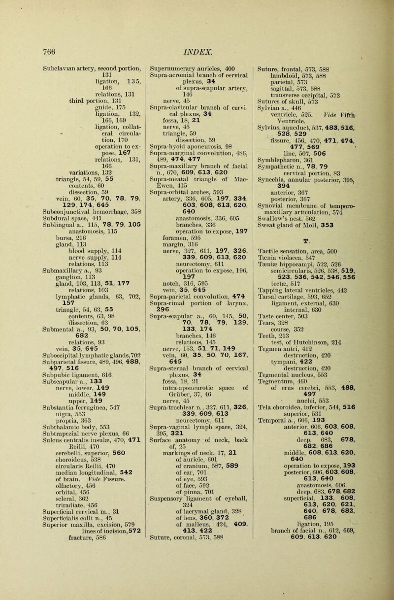 Subclavian artery, second portion, 131 ligation, 13 5, 166 relations, 131 third portion, 131 guide, 175 ligation, 132, 166, 169 ligation, collat- eral circula- tion, 170 operation to ex- pose, 167 relations, 131, 166 variations, 132 triangle, 54, 59, 55 contents, 60 dissection, 59 vein, 60, 35, 70, 78, 79, 129, 174, 645 Subconjunctival hemorrhage, 358 Subdural space, 441 Sublingual a., 115, 78, 79, 105 anastomosis, 115 bursa, 216 gland, 113 blood supply, 114 nerve supply, 114 relations, 113 Submaxillary a., 93 ganglion, 113 gland, 103, 113, 51, 177 relations, 103 lymphatic glands, 63, 702, 157 triangle, 54, 63, 55 contents, 63, 98 dissection, 63 Submental a., 93, 50, 70, 105, 682 relations, 93 vein, 35, 645 Suboccipital lymphatic glands, 702 Subparietal fissure, 489, 496, 488, 497, 516 Subpubic ligament, 616 Subscapular a., 133 nerve, lower, 149 middle, 149 upper, 149 Substantia ferruginea, 547 nigra, 553 propria, 363 Subthalamic body, 553 Subtrapezial nerve plexus, 66 Sulcus centralis insulae, 470, 471 Keilii, 470 cerebelli, superior, 560 choroideus, 538 circularis Eeilii, 470 median longitudinal, 542 of brain. Vide Fissure, olfactory, 456 orbital, 456 scleral, 362 triradiate, 456 Superficial cervical m., 31 Superficialis colli n., 45 Superior maxilla, excision, 579 lines of incision, 57 2 fracture, 586 Supernumerary auricles, 400 Supra-acromial branch of cervical plexus, 34 of supra-scapular artery, 146 nerve, 45 Supra-clavicular branch of cervi- cal plexus, 34 fossa, 18, 21 nerve, 45 triangle, 59 dissection, 59 Supra-hjmid aponeurosis, 98 Supra-marginal convolution, 486, 489, 47 4, 47 7 Supra-maxillary branch of facial n., 670, 609, 613 , 62 0 Supra-meatal triangle of Mac- Ewen, 415 Supra-orbital arches, 593 artery, 336, 605, 197 , 334, 603, 608, 613, 620, 640 anastomosis, 336, 605 branches, 336 operation to expose, 197 foramen, 595 margin, 316 nerve, 327, 611, 197 , 3 2 6, 339, 609, 613, 620 neurectomy, 611 operation to expose, 196, 197 notch, 316, 595 vein, 35, 645 Supra-parietal convolution, 474 Supra-rimal portion of larynx, 296 Supra-scapular a., 60, 145, 50, 70, 78, 79, 129, 133, 174 branches, 146 relations, 145 nerve, 153, 51, 71, 149 vein, 60, 35, 50, 70, 167, 645 Supra-sternal branch of cervical plexus, 34 fossa, 18, 21 iutra-aponeurotic space of Gruber, 37, 46 nerve, 45 Supra-trochlear n., 327, 611, 326, 339, 609, 613 neurectomy, 611 Supra-vaginal lymph space, 324, 395, 321 Surface anatomy of neck, back of, 25 markings of neck, 17, 21 of auricle, 601 of cranium, 587, 589 of ear, 701 of eye, 593 of face, 592 of pinna, 701 Suspensory ligament of eyeball, 324 of lacrymal gland, 328 of lens, 360, 372 of malleus, 424, 409, 413, 422 Suture, coronal, 573, 588 Suture, frontal, 573, 588 lambdoid, 573, 588 parietal, 573 sagittal, 573, 588 transverse occipital, 573 Sutures of skull, 573 Sylvian a., 446 ventricle, 525. Vide Fifth Ventricle. Sylvius, aqueduct, 537, 483, 516, 528, 529 fissure, 456, 470, 471, 474, 477, 569 line, 507, 506 Symblepharon, 361 Sympathetic n., 78, 79 cervical portion, 83 Synechia, annular posterior, 395, 394 anterior, 367 posterior, 367 Synovial membrane of temporo- maxillary articulation, 574 Swallow’s nest, 562 Sweat gland of Moll, 353 T. Tactile sensation, area, 500 Tmnia violacea, 547 Taiiiiae hippocampi, 522, 526 semicircularis, 526, 538, 519, 523, 536, 542, 546, 556 tectse, 517 Tapping lateral ventricles, 442 Tarsal cartilage, 593, 652 ligament, external, 630 internal, 630 Taste center, 503 Tears, 328 course, 352 Teeth, 213 test, of Hutchinson, 214 Tegmen antri, 412 destruction, 420 tympani, 422 destruction, 420 Tegmental nucleus, 553 Tegmentum, 460 of crus cerebri, 553, 488, 497 nuclei, 553 Tela choroidea, inferior, 544, 516 superior, 531 Temporal a., 606, 193 anterior, 606, 603, 608, 613, 640 deep, 683, 67 8, 682, 686 middle, 608, 613, 620, 640 operation to expose, 193 posterior, 606, 603, 608, 613, 640 anastomosis, 606 deep, 683, 678, 682 superficial, 133, 608, 613, 620, 621, 640, 678, 682, 686 ligation, 195 branch of facial n., 612, 669, 609, 613, 620