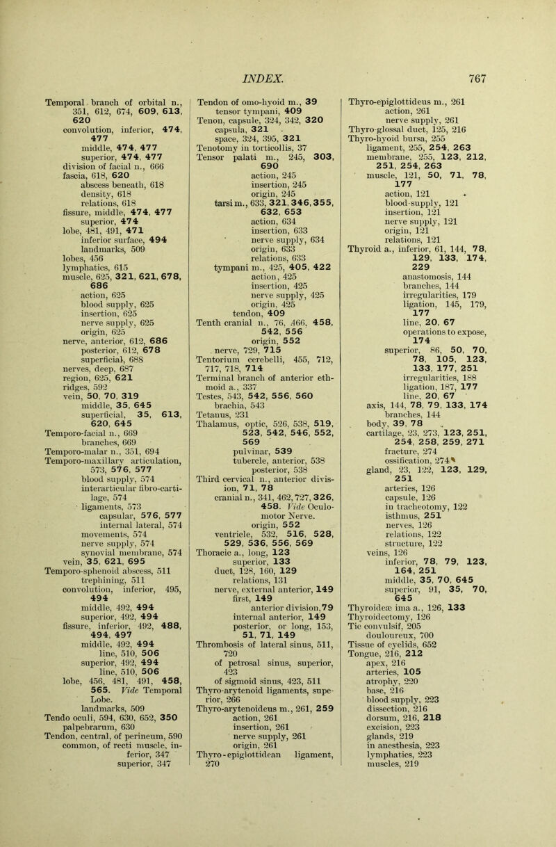 Temporal branch of orbital n., 351, 612, 674, 609, 6 13, 620 convolution, inferior, 47 4, 477 middle, 474, 477 superior, 474, 477 division of facial n., 666 fascia, 618, 620 abscess beneath, 618 density, 618 relations, 618 fissure, middle, 474, 477 superior, 474 lobe, 481, 491, 471 inferior surface, 494 landmarks, 509 lobes, 456 lymphatics, 615 muscle, 625, 321, 621, 678, 686 action, 625 blood supply, 625 insertion, 625 nerve supply, 625 origin, 625 nerve, anterior, 612, 686 posterior, 612, 678 superficial, 688 nerves, deep, 687 region, 625, 621 ridges, 592 vein, 50, 70, 319 middle, 35, 645 superficial, 35, 613, 620, 645 Temporo-facial n., 669 branches, 669 Temporo-malar n., 351, 694 Temporo-maxillary articulation, 573, 57 6, 577 blood supply, 574 interarticular fibro-carti- lage, 574 ■ ligaments, 573 capsular, 576, 577 internal lateral, 574 movements, 574 nerve supply, 574 synovial membrane, 574 vein, 35, 621, 695 Temporo-sphenoid abscess, 511 trephining, 511 convolution, inferior, 495, 494 middle, 492, 494 superior, 492, 494 fissure, inferior, 492, 488, 494, 497 middle, 492, 494 line, 510, 506 superior, 492, 494 line, 510, 506 lobe, 456, 481, 491, 458, 565. Vide Temporal Lobe. landmarks, 509 Tendo oculi, 594, 630, 652, 350 palpebrarum, 630 Tendon, central, of perineum, 590 common, of recti muscle, in- ferior, 347 superior, 347 Tendon of omo-hyoid m., 39 tensor tympani, 409 Tenon, capsule, 324, 342, 320 capsula, 321 space, 324, 395, 321 Tenotomy in torticollis, 37 Tensor palati ni., 245, 303, 690 action, 245 insertion, 245 origin, 245 tarsim., 633, 321,3 4 6,35 5, 632, 653 action, 634 insertion, 633 nerve supply, 634 origin, 633 relations, 633 tympani m., 425, 40 5, 42 2 action, 425 insertion, 425 nerve .supply, 425 origin, 425 tendon, 409 Tenth cranial n., 76, .466, 458, 542, 556 origin, 552 nerve, 729, 715 Tentorium cerebelli, 455, 712, 717, 718, 714 Terminal branch of anterior eth- moid a., 337 Testes, 543, 542, 556, 560 brachia, 543 Tetanus, 231 Thalamus, optic, 526, 538, 519, 523, 542, 546, 552, 569 pulvinar, 539 tubercle, anterior, 538 posterior, 538 Third cervical n., anterior divis- ion, 71, 78 cranial n., 341, 462,727, 326, 458. Vide Oculo- motor Nerve, origin, 552 ventricle, 532, 516, 5 2 8, 529, 536, 556, 569 Thoracic a., long, 123 superior, 133 duct, 128, 160, 129 relations, 131 nerve, external anterior, 149 first, 149 anterior division,79 internal anterior, 149 posterior, or long, 153, 51, 71, 149 Thrombosis of lateral sinus, 511, 720 of petrosal sinus, superior, 423 of sigmoid sinus, 423, 511 Thyro-arytenoid ligaments, supe- rior, 266 Thyro-arytenoideus m., 261, 259 action, 261 insertion, 261 nerve supply, 261 origin, 261 Thyro - epiglottidean ligament, 270 Thyro-epiglottideus m., 261 action, 261 nerve supply, 261 Thyro-glossal duct, 125, 216 Thyro-hyoid bursa, 255 ligament, 255, 2 54, 2 63 membrane, 255, 123, 212, 251, 254, 263 muscle, 121, 50, 71, 78, 177 action, 121 blood-supply, 121 insertion, 121 nerve supply, 121 origin, 121 relations, 121 Thyroid a., inferior, 61, 144, 78, 129, 133, 174, 229 anastomosis, 144 branches, 144 irregularities, 179 ligation, 145, 179, 177 line, 20, 67 operations to expose, 174 superior, 86, 50, 70, 78, 105, 123, 133, 177, 251 irregularities, 188 ligation, 187, 177 line, 20, 67 axis, 144, 78, 79, 133, 174 branches, 144 body, 39, 78 cartilage, 23, 273, 123, 251, 254, 258, 259, 271 fracture, 274 ossification, 274 ' gland, 23, 122, 123, 129, 251 arteries, 126 capsule, 126 in tracheotomy, 122 isthmus, 251 nerves, 126 relations, 122 structure, 122 veins, 126 inferior, 78, 79, 123, 164, 251 middle, 35, 70, 645 superior, 91, 35, 70, 645 Thj'roidese ima a., 126, 133 Thyroidectomy, 126 Tic convulsif, 205 douloureux, 700 Tissue of eyelids, 652 Tongue, 216, 212 apex, 216 arteries, 105 atrophy, 220 base, 216 blood supply, 223 dissection, 216 dorsum, 216, 218 excision, 223 glands, 219 in anesthesia, 223 lymphatics, 223 muscles, 219