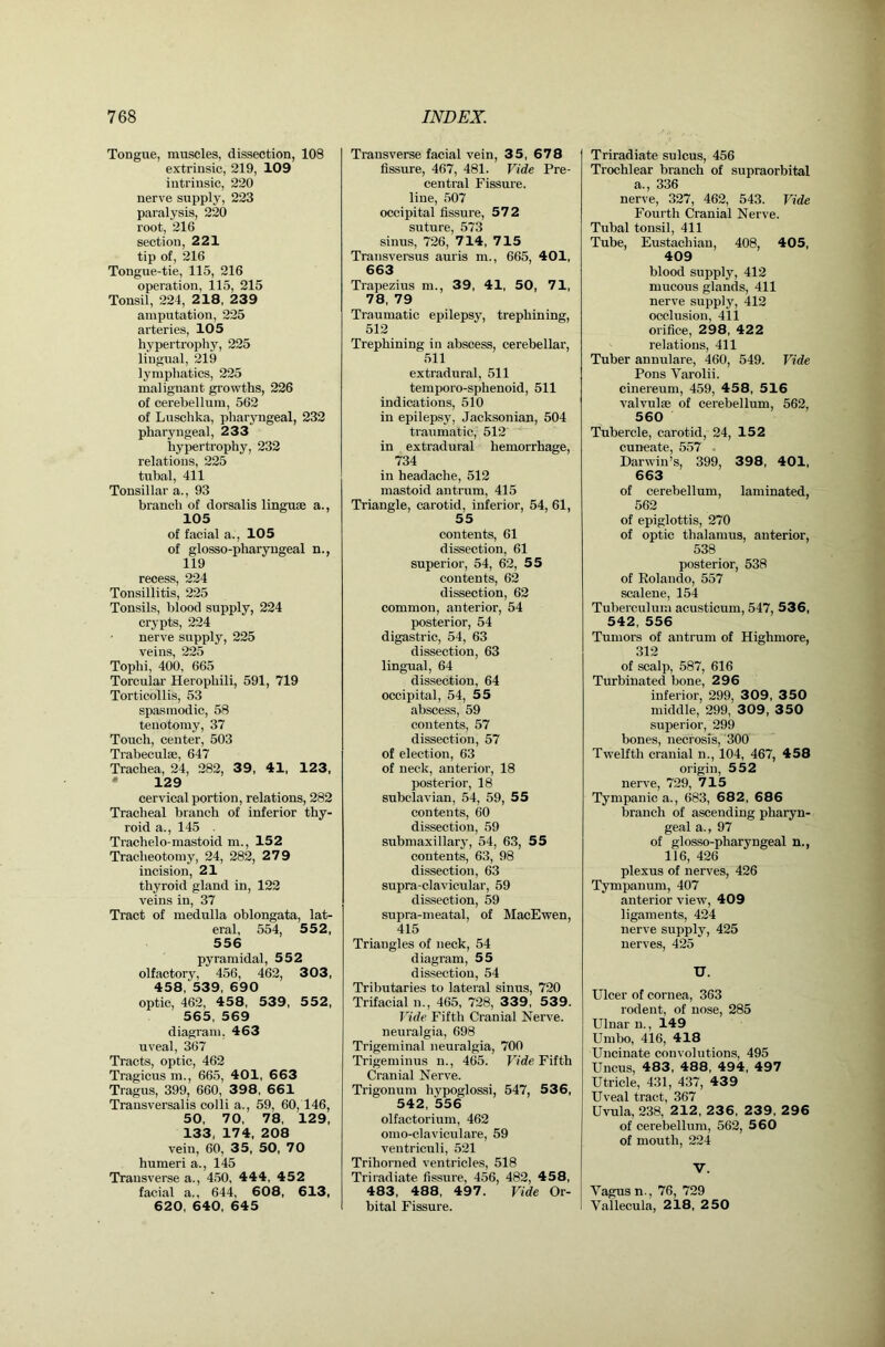 Tongue, muscles, dissection, 108 extrinsic, 219, 109 intrinsic, 220 nerve supply, 223 paralysis, 220 root, 216 section, 221 tip of, 216 Tongue-tie, 115, 216 operation, 115, 215 Tonsil, 224, 2 18, 239 amputation, 225 arteries, 105 hypertrophy, 225 lingual, 219 lymphatics, 225 malignant growths, 226 of cerebellum, 562 of Luschka, pharyngeal, 232 pharyngeal, 233 hypertrophy, 232 relations, 225 tubal, 411 Tonsillar a., 93 branch of dorsalis linguae a., 105 of facial a., 105 of glosso-pharyugeal n., 119 recess, 224 Tonsillitis, 225 Tonsils, blood supply, 224 crypts, 224 nerve supply, 225 veins, 225 Tophi, 400, 665 Torcular Herophili, 591, 719 Torticollis, 53 spasmodic, 58 tenotomy, 37 Touch, center, 503 Trabeculae, 647 Trachea, 24, 282, 39, 41, 123, • 129 cervical portion, relations, 282 Tracheal branch of inferior thy- roid a., 145 . Trachelo-mastoid m., 152 Tracheotomy, 24, 282, 279 incision, 21 thyroid gland in, 122 veins in, 37 Tract of medulla oblongata, lat- eral, 554, 55 2, 556 pyramidal, 552 olfactory, 456, 462, 303, 458, 539, 690 optic, 462, 458, 539, 552, 565, 569 diagram, 463 uveal, 367 Tracts, optic, 462 Tragicus m., 665, 401, 6 63 Tragus, 399, 660, 398, 661 Transversalis colli a., 59, 60,146, 50, 70, 78, 129, 133, 174, 208 vein, 60, 35, 50, 70 humeri a., 145 Transverse a., 450, 444, 452 facial a,, 644, 608, 613, 620, 640, 645 Transverse facial vein, 35, 678 fissure, 467, 481. Vide Pre- central Fissure, line, 507 occipital fissure, 572 suture, 573 sinus, 726, 7 14, 7 15 Transversus auris m., 665, 401, 663 Trapezius m., 39, 41, 50, 71, 78, 79 Traumatic epilepsy, trephining, 512 Trephining in abscess, cerebellar, 511 extradural, 511 temporo-sphenoid, 511 indications, 510 in epilepsy, Jacksonian, 504 traumatic, 512* in extradural hemorrhage, 734 in headache, 512 mastoid antrum, 415 Triangle, carotid, inferior, 54, 61, 55 contents, 61 dissection, 61 superior, 54, 62, 55 contents, 62 dissection, 62 common, anterior, 54 posterior, 54 digastric, 54, 63 dissection, 63 lingual, 64 dissection, 64 occipital, 54, 55 abscess, 59 contents, 57 dissection, 57 of election, 63 of neck, anterior, 18 posterior, 18 subclavian, 54, 59, 55 contents, 60 dissection, 59 submaxillary, 54, 63, 55 contents, 63, 98 dissection, 63 supra-clavicular, 59 dissection, 59 supra-meatal, of MacEwen, 415 Triangles of neck, 54 diagram, 55 dissection, 54 Tributaries to lateral sinus, 720 Trifacial n., 465, 728, 339, 539. Vide Fifth Cranial Nerve, neuralgia, 698 Trigeminal neuralgia, 700 Trigeminus n., 465. Ffde Fifth Cranial Nerve. Trigonum hypoglossi, 547, 536, 542, 556 olfactorium, 462 omo-elaviculare, 59 ventriculi, 521 Trihorned ventricles, 518 Triradiate fissure, 456, 482, 458, 483, 488, 497. Vide Or- bital Fissure. Triradiate sulcus, 456 Trochlear branch of supraorbital a., 336 nerve, 327, 462, 543. Vide Fourth Cranial Nerve. Tubal tonsil, 411 Tube, Eustachian, 408, 405, 409 blood supply, 412 mucous glands, 411 nerve supply, 412 occlusion, 411 orifice, 298, 422 relations, 411 Tuber annulare, 460, 549. Vide Pons Varolii. cinereum, 459, 458, 5 16 valvulse of cerebellum, 562, 560 Tubercle, carotid, 24, 152 cuneate, 557 - Darwin’s, 399, 398, 401, 663 of cerebellum, laminated, 562 of epiglottis, 270 of optic thalamus, anterior, 538 posterior, 538 of Eolando, 557 scalene, 154 Tuberculum acusticum, 547, 536, 542, 556 Tumors of antrum of Highmore, 312 of scalp, 587, 616 Turbinated bone, 296 inferior, 299, 309, 3 50 middle, 299, 309, 350 superior, 299 bones, necrosis, 300 Twelfth cranial n., 104, 467, 458 origin, 552 nerve, 729, 715 Tympanic a., 683, 682, 686 branch of ascending pharyn- geal a., 97 of glosso-pharyngeal n., 116, 426 plexus of nerves, 426 Tympanum, 407 anterior view, 409 ligaments, 424 nerve supply, 425 nerves, 425 U. Ulcer of cornea, 363 rodent, of nose, 285 Ulnar u., 149 Umbo, 416, 418 Uncinate convolutions, 495 Uncus, 483, 488, 494, 497 Utricle, 431, 437, 439 Uveal tract, 367 Uvula, 238, 212, 23 6, 239, 2 96 of cerebellum, 562, 5 60 of mouth, 224 V. Vagus n., 76, 729 Vallecula, 218, 250