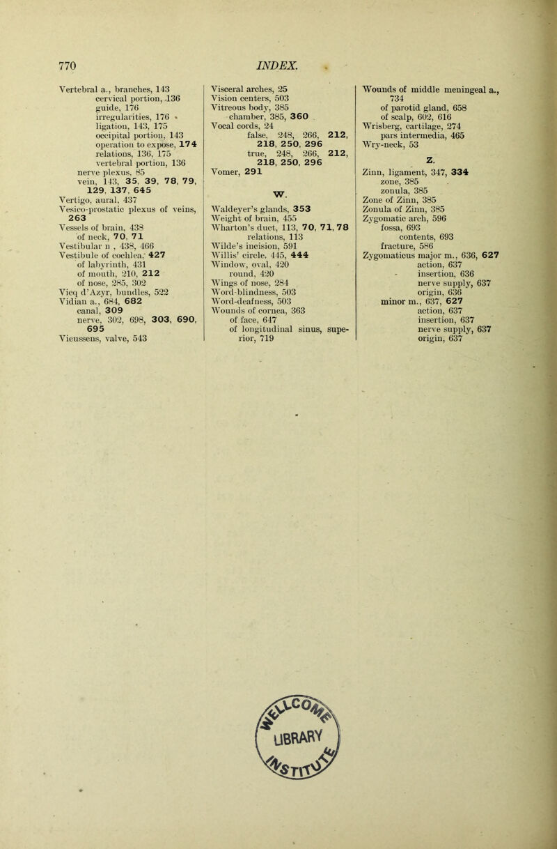 Vertebral a., branches, 143 cervical portion, -136 guide, 176 irregularities, 176 • ligation, 143, 175 occipital portion, 143 operation to expose, 174 relations, 136, 175 vertebral portion, 136 nerve plexus, 85 vein, 143, 35, 39, 78, 79, 129, 137, 645 Vertigo, aural, 437 Vesico-prostatic j>lexus of veins, 263 Vessels of brain, 433 of neck, 70, 71 Vestibular n , 438, 466 Vestibule of cochlea,' 427 of labyrinth, 431 of mouth, 210, 212 of nose, 285, 302 Vicq d’Azyr, bundles, 522 Vidian a., 684, 682 canal, 309 nerve, 302, 698, 303, 690, 695 Vieussens, valve, 543 Visceral arches, 25 Vision centers, 503 Vitreous body, 385 chamber, 385, 360 Vocal cords, 24 false, 248, 266, 212, 218, 250, 296 true, 248, 266, 212, 218, 250, 296 Vomer, 291 W. Waldeyer’s glands, 353 Weight of brain, 455 Wharton’s duct, 113, 70, 71, 78 relations, 113 Wilde’s incision, 591 Willis’ circle, 445, 444 Window, oval, 420 roirnd, 420 Wings of nose, 284 Word-blindness, 503 Word-deafness, 503 Wounds of cornea, 363 of face, 647 of longitudinal sinus, supe- rior, 719 Wounds of middle meningeal a., 734 of parotid gland, 658 of scalp, 602, 616 Wrisberg, cartilage, 274 pars intermedia, 465 Wrj'-neck, 53 Z. Zinn, ligament, 347, 334 zone, 385 zonula, 385 Zone of Zinn, 385 Zonula of Zinn, 385 Zygomatic arch, 596 fossa, 693 contents, 693 fracture, 586 Zygomaticus major m., 636, 627 action, 637 insertion, 636 nerve supply, 637 origin, 636 minor m., 637, 627 action, 637 insertion, 637 nerve supply, 637 origin, 637