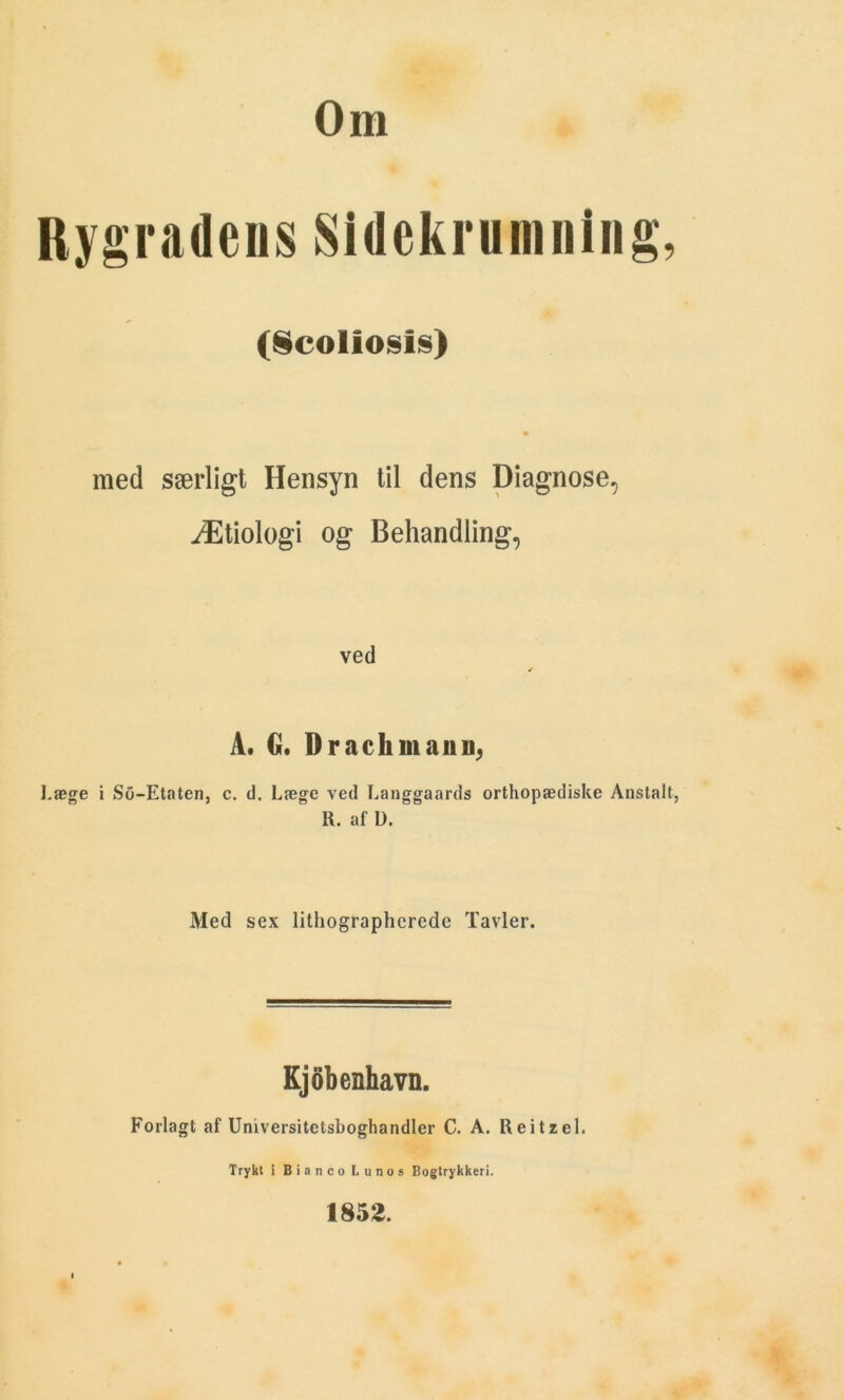 Om Rygradens Sidekrumning, (Scoliosis) • med særligt Hensyn til dens Diagnose, Ætiologi og Behandling, ved A. G. D rack man ii; Læge i So-Etaten, c. d. Læge ved Langgaards orthopædiske Anstalt, R. af U. Med sex lithographcrede Tavler. Kjobenhavn. Forlagt af Universitetsboghandler C. A. Reitzel. Trykt i Bi anco Lunos Bogtrykkeri. 1852.