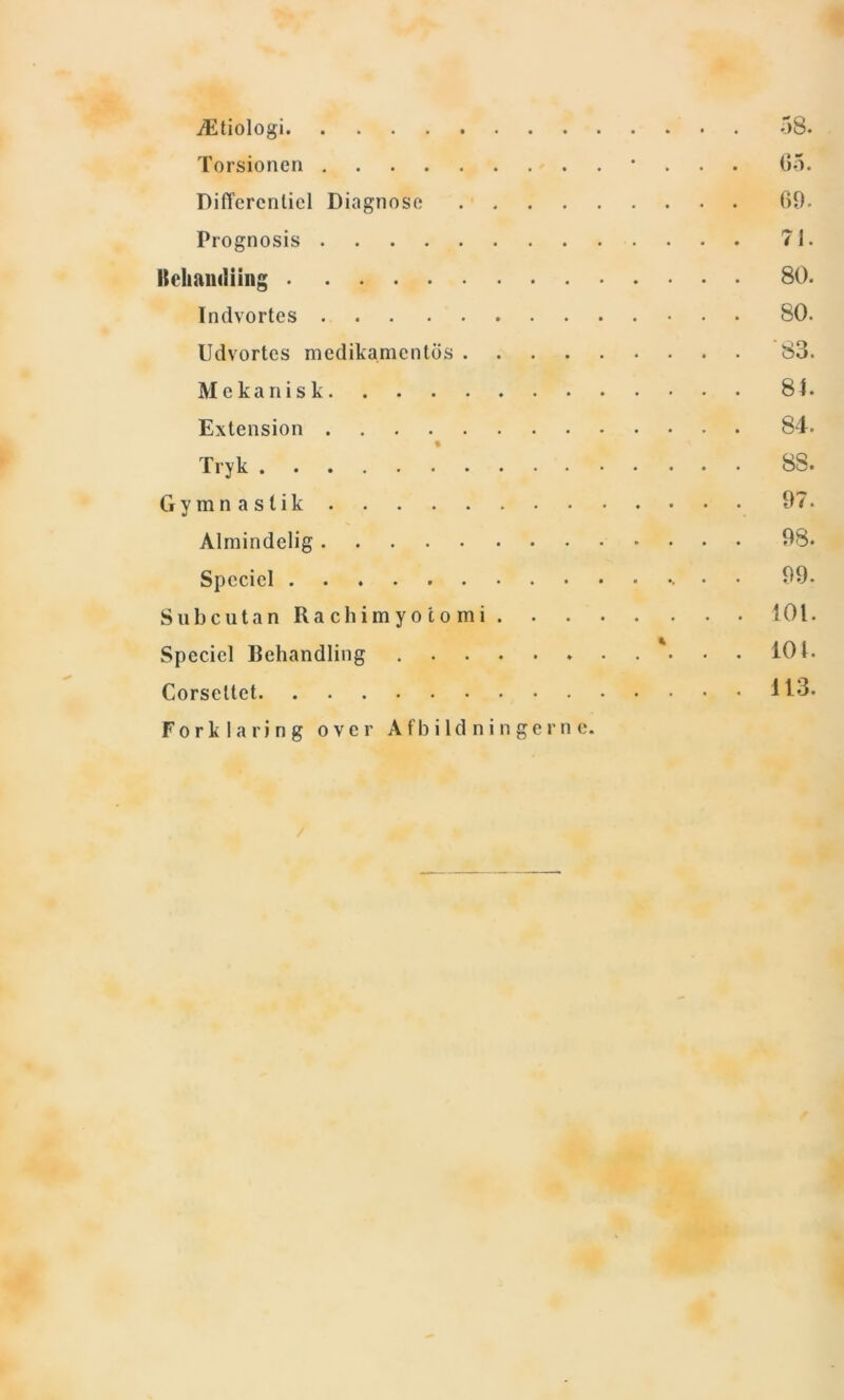 Ætiologi 58. Torsionen • 65. Differentiel Diagnose 69. Prognosis 71. Behandling 80. Indvortes 80. Udvortes medikamentds 83. Mekanisk 84. Extension 84. t Tryk 88. Gymnastik 97. Almindelig 98* Speciel • 99. Subcutan Ra ch i m y o c o m i 101. Speciel Behandling * 101. Corseltct 113. Forklaring over Afbildningerne.