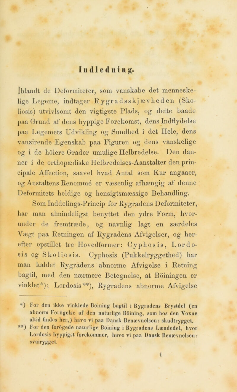 Iblandt dc Deformiteter, som vanskabe det menneske- lige Legeme, indtager Rygradsskjævheden (Sko- liosis) utvivlsomt den vigtigste Plads, og dette baade paa Grund af dens hyppige Forekomst, dens Indflydelse paa Legemets Udvikling og Sundhed i det Hele, dens vanzirende Egenskab paa Figuren og dens vanskelige og i de hoiere Grader umulige Helbredelse. Den dan- ner i de orthopædiske Helbredelses-Aanstalter den prin- cipale Affection, saavel hvad Antal som Kur angaaer, og Anstaltens Renommé er væsenlig afhængig af denne Deformitets heldige og hensigtsmæssige Behandling. Som Inddelings-Princip for Rygradens Deformiteter, har man almindeligst benyttet den ydre Form, hvor- under de fremtræde, og navnlig lagt en særdeles Vægt paa Retningen af Rygradens Afvigelser, og her- efter opstillet tre Hovedformer: Cyphosis, L or do- sis og Sko liosis. Cyphosis (Pukkelryggethed) har man kaldet Rygradens abnorme Afvigelse i Retning bagtil, med den nærmere Betegnelse, at Boiningen er vinklet*); Lordosis**), Rygradens abnorme Afvigelse *) For den ikke vinklede Boining bagtil i Rygradens Brystdel (en abnorm Fordgelse af den naturlige Boining, som hos den Voxnc altid findes her,) have vi paa Dansk Benævnelsen: skudtrygget. **) For den fordgede naturlige Boining i Rygradens Lændedel, hvor Lordosis hyppigst forekommer, have vi paa Dansk Benævnelsen: svairygget. 1