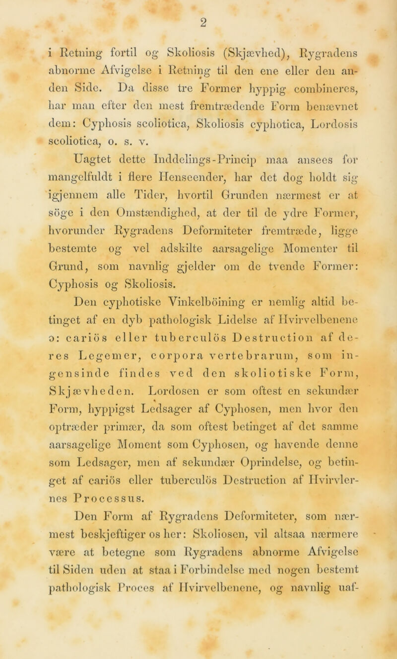 i Retning fortil og Skoliosis (Skjævhed), Rygradens abnorme Afvigelse i Retning til den ene eller den an- den Side. Da disse tre Former hyppig combineres, har man efter den mest fremtrædende Form benævnet dem: Cyphosis scoliotica, Skoliosis cyphotica, Lordosis scoliotica; o. s. v. Uagtet dette Inddelings-Princip maa ansecs for mangelfuldt i flere Henseender, har det dog holdt sig igjennem alle Tider, hvortil Grunden nærmest er at soge i den Omstændighed, at der til de ydre Former, hvorunder Rygradens Deformiteter fremtræde, ligge bestemte og vel adskilte aarsagelige Momenter til Grund, som navnlig gjelder om de tvende Former: Cyphosis og Skoliosis. Den cyphotiske Vinkelboining er nemlig altid be- tinget af en dyb pathologisk Lidelse af Hvirvelbenene o: caribs eller tuberculos Destruction af de- res Legemer, corpora vertebrarum, som in- gensinde findes ved den skoliotiske Form, Skjævheden. Lordosen er som oftest en sekundær * Form, hyppigst Ledsager af Cyphosen, men hvor den optræder primær, da som oftest betinget af det samme aarsagelige Moment som Cyphosen, og havende denne som Ledsager, men af sekundær Oprindelse, og betin- get af carios eller tuberculos Destruction af Hvirvler- nes Processus. Den Form af Rygradens Deformiteter, som nær- mest beskjeftiger os her: Skoliosen, vil altsaa nærmere være at betegne som Rygradens abnorme Afvigelse tilSiden uden at staa i Forbindelse med nogen bestemt pathologisk Proces af Hvirvelbenene, og navnlig uaf-
