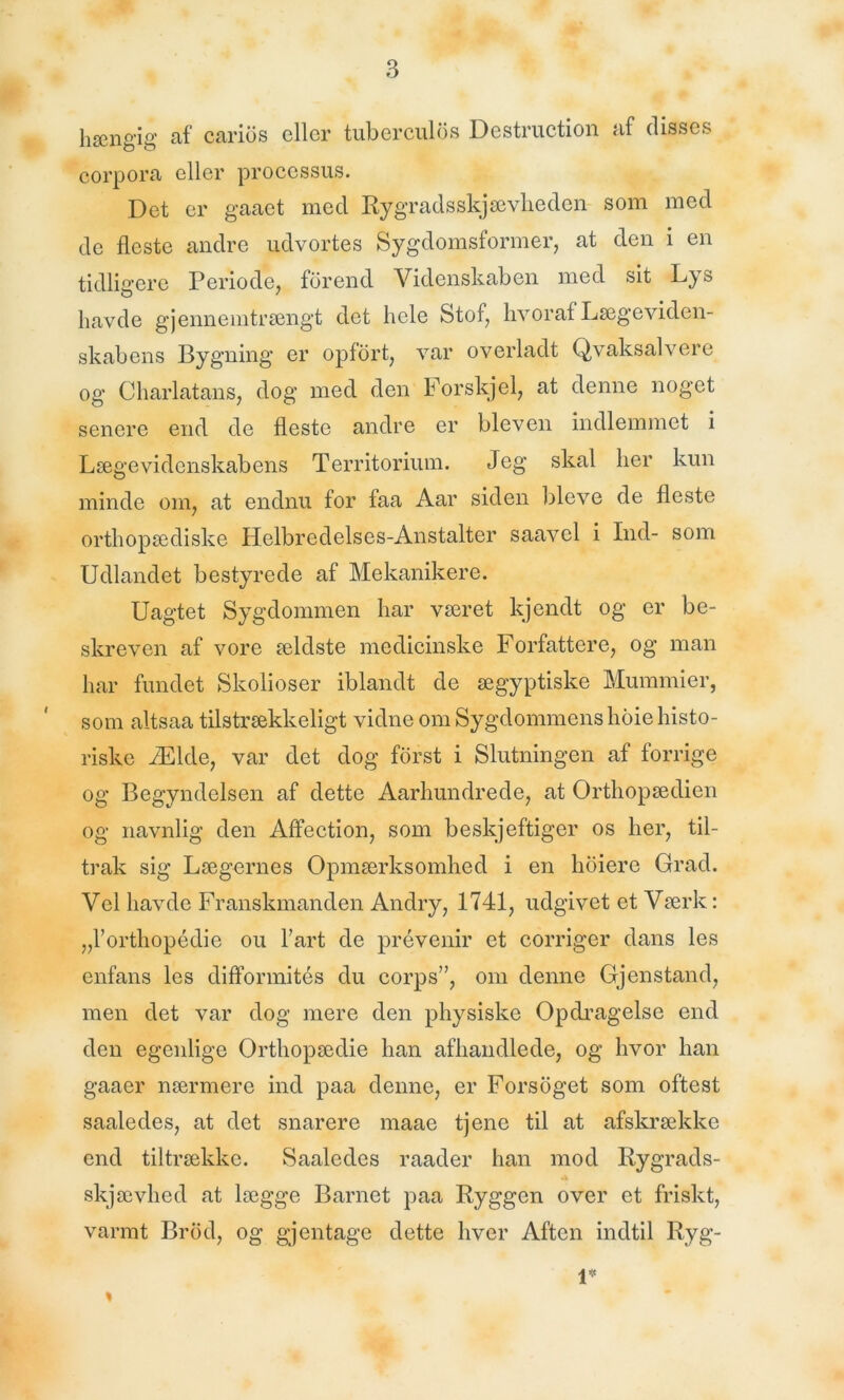 hængig af carios eller tuberculos Destruction af disses corpora eller processus. Det er gaaet med Rygradsskjævheden som med de fleste andre udvortes Sygdomsformer, at den i en tidligere Periode, forend Videnskaben med sit Lys havde gjennemtrængt det hele Stof, hvoraf Lægeviden- skabens Bygning er opfort, var overladt Qvaksalvere og Charlatans, dog med den Forskjel, at denne noget senere end de fleste andre er bleven indlemmet i Lægevidenskabens Territorium. Jeg skal her kun minde om, at endnu for faa Aar siden bleve de fleste orthopædiske Helbredelses-Anstalter saavcl i Ind- som Udlandet bestyrede af Mekanikere. Uagtet Sygdommen har været kjendt og er be- skreven af vore ældste medicinske Forfattere, og man har fundet Skolioser iblandt de ægyptiske Mummier, som altsaa tilstrækkeligt vidne om Sygdommens hoie histo- riske Ælde, var det dog forst i Slutningen af forrige og Begyndelsen af dette Aarhundrede, at Orthopædien og navnlig den Affection, som beskjeftiger os her, til- trak sig Lægernes Opmærksomhed i en hoiere Grad. Vel havde Franskmanden Andry, 1741, udgivet et Værk: „l’orthopédie ou l’art de prévenir et corriger dans les enfans les difformités du corps”, om denne Gjenstand, men det var dog mere den physiske Opdragelse end den egenlige Orthopædie han afhandlede, og hvor han gaaer nærmere ind paa denne, er Forsoget som oftest saaledes, at det snarere maae tjene til at afskrække end tiltrække. Saaledes raader han mod Rygrads- A skjævhed at lægge Barnet paa Ryggen over et friskt, varmt Brod, og gjentage dette hver Aften indtil Ryg- » 1*
