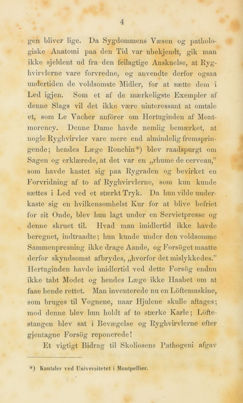 gen bliver lige. Da Sygdommens Væsen og patholo- giske Anatomi paa den Tid var ubekjendt, gik man ikke sjeldent ud fra den feilagtige Anskuelse, at Ryg- hvirvlerne vare forvredne, og anvendte derfor ogsaa undertiden de voldsomste Midler, for at sætte dem i Led igjen. Som et af de mærkeligste Exempler af denne Slags vil det ikke være uinteressant at omtale et, som Le Vaclier anforer om Hertuginden af Mont- morency. Denne Dame havde nemlig bemærket, at nogle Ryghvirvler vare mere end almindelig fremsprin- gende; hendes Læge Ronchin*) blev raadspurgt om Sagen og erklærede, at det var en „rhume de cerveau,” som havde kastet sig paa Rygraden og bevirket en Forvridning af to af Ryghvirvlerne, som kun kunde sættes i Led ved et stærkt Tryk. Da hun vilde under- kaste sig en hvilkensomhelst Kur for at blive befriet for sit Onde, blev hun lagt under en Servietpresse og denne skruet til. Hvad man imidlertid ikke havde beregnet, indtraadte; hun kunde under den voldsomme Sammenpresning ikke drage Aande, og Forsoget maatte derfor skyndsomst afbrydes, „hvorfor det mislykkedes.” Hertuginden havde imidlertid ved dette Forsdg endnu ikke tabt Modet og hendes Læge ikke Ilaabet om at faae hende rettet. Man inventerede nu en Loftemaskine, som bruges til Vognene, naar Hjulene skulle aftages; mod denne blev hun holdt af to stærke Karle; Lofte- stangen blev sat i Bevægelse og Ryghvirvlerne efter gjentagne Forsdg reponerede! Et vigtigt Bidrag til Skoliosens Pathogeni afgav *) KantBicr ved Universitetet i Montpellier.