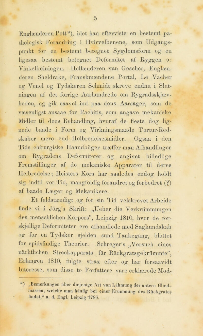 Englænderen Pott*), idethan efterviste en bestemt pa- thologisk Forandring i Hvirvelbenene, som Udgangs- punkt for en bestemt betegnet Sygdomsform og en ligesaa bestemt betegnet Deformitet af Ryggen o: Vinkelboiningen. Hollænderen van Gescher, Englæn- deren Sheldrake, Franskmændene Portal, Le Vacher og Venel og Tydskcren Schmidt skreve endnu i Slut- ningen af det forrige Aarhundrede om Rygradsskjæv- heden, og gik saavel ind paa dens Aarsager, som de væsenligst ansaae for Rachitis, som angave mekaniske Midler til dens Behandling, hvoraf de fleste dog lig- nede baade i Form og Virkningsmaade Tortur-Red- skaber mere end Helbredelsesmidler. Ogsaa i den Tids chirurgiske Haandboger træffer man Afhandlinger om Rygradens Deformiteter og angivet billedlige Fremstillinger af de mekaniske Apparater til deres Helbredelse; Heisters Kors har saaledes endog holdt sig indtil vor Tid, mangfoldig forandret og forbedret (?) af baade Læger og Mekanikere. Et fuldstændigt og for sin Tid velskrevet Arbeide finde vi i Jorg’s Skrift: „Ueber die Verkrtimmungen des menschlichen Korpers”, Leipzig 1810, hvor de for- skjellige Deformiteter ere afhandlede med Sagkundskab og for en Tydsker sjelden sund Tankegang, blottet for spidsfindige Theorier. Schreger’s „Versuch eines nachtlichen Streckapparats fiir Riickgratsgekrummte”, Erlangen 1810, fulgte strax efter og har forsaavidt Interesse, som disse to Forfattere vare erklærede Mod- *) »Bemerkungen iiber diejenige Art von Låhmung der untern Glicd- massen, wclclic man haufig bei einer Krummung des Ruckgratcs findet,“ a. d. Engl. Leipzig 1786.