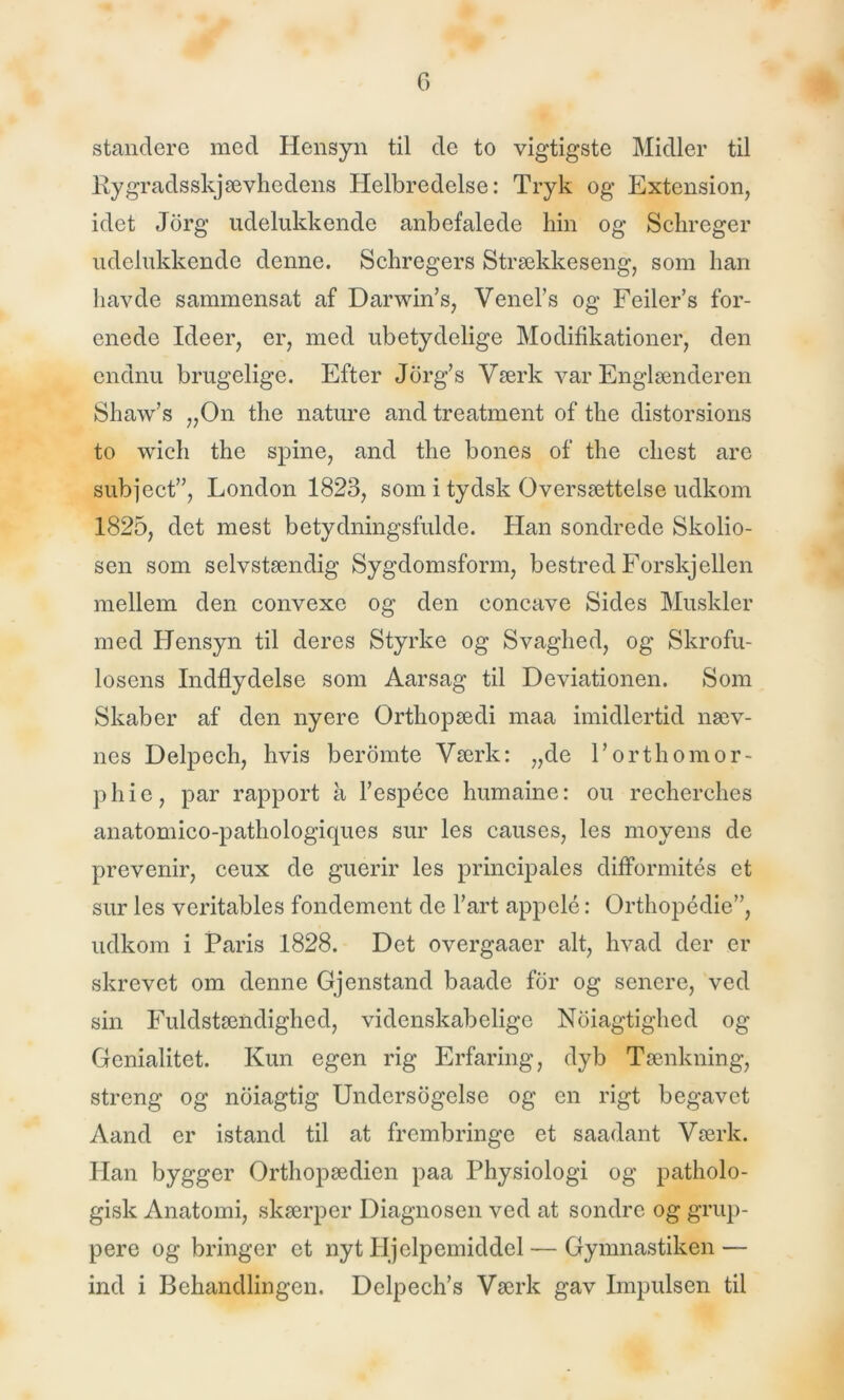 standere med Hensyn til de to vigtigste Midler til Kygradsskjævhedens Helbredelse: Tryk og Extension, idet Jdrg udelukkende anbefalede hin og Schreger udelukkende denne. Schregers S trækkeseng, som han havde sammensat af Darwin’s, Venel’s og Feiler’s for- enede Ideer, er, med ubetydelige Modifikationer, den endnu brugelige. Efter Jorg’s Værk var Englænderen Shaw’s „On the nature and treatment of the distorsions to wich the spine, and the bones of the diest are subject”, London 1823, som i tydsk Oversættelse udkom 1825, det mest betydningsfulde. Han sondrede Skolio- sen som selvstændig Sygdomsform, bestred Forskjellen mellem den convexe og den eoneave Sides Muskler med Hensyn til deres Styrke og Svaghed, og Skrofu- losens Indflydelse som Aarsag til Deviationen. Som Skaber af den nyere Orthopædi maa imidlertid næv- nes Delpech, hvis beromte Værk: „de l’orthomor- pliie, par rapport a l’espéce humaine: ou recherches anatomico-pathologiques sur les causes, les moyens de prevenir, ceux de guerir les principales difformités et sur les veritables fondement de l’art appelé: Orthopédie”, udkom i Paris 1828. Det overgaaer alt, hvad der er skrevet om denne Gjenstand baade for og senere, ved sin Fuldstændighed, videnskabelige Noiagtighed og Genialitet. Kun egen rig Erfaring, dyb Tænkning, streng og noiagtig Undersogelse og en rigt begavet Aand er istand til at frembringe et saadant Værk. Han bygger Orthopædien paa Physiologi og patholo- gisk Anatomi, skærper Diagnosen ved at sondre og grup- pere og bringer et nyt Hjelpemiddel — Gymnastiken — ind i Behandlingen. Delpech’s Værk gav Impulsen til