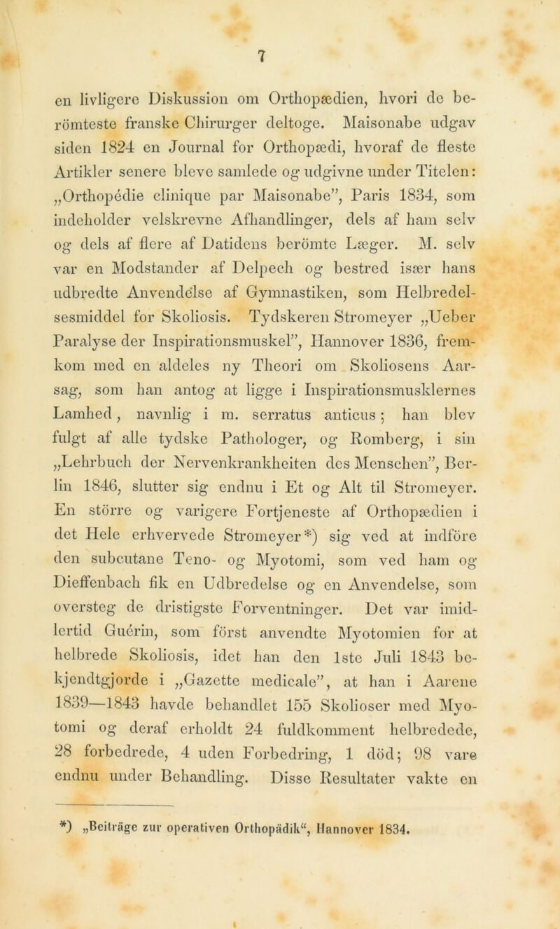 en livligere Diskussion om Orthopædien, hvori de be- romteste franske Chirurger deltoge. Maisonabe udgav siden 1824 en Journal for Orthopædi, hvoraf de fleste Artikler senere blcve samlede og udgivne under Titelen: „Orthopédie elinique par Maisonabe”, Paris 1834, som indeholder velskrevne Afhandlinger, dels af ham selv og dels af flere af Datidens beromte Læger. M. selv var en Modstander af Delpech og bestred især hans udbredte Anvendelse af Gymnastiken, som Helbredel- sesmiddel for Skoliosis. Tydskeren Stromeyer „Ueber Paralyse der Inspirationsmuskel”, Hannover 1836, frem- kom med en aldeles ny Theori om Skoliosens Aar- sag, som han antog at ligge i Inspirationsmusklernes Lamhed, navnlig i m. serratus anticus; han blev fulgt af alle tydske Patliologer, og Romberg, i sin „Lehrbuch der Nervenkrankheiten des Menschen”, Ber- lin 1846, slutter sig endnu i Et og Alt til Stromeyer. En storre og varigere Fortjeneste af Orthopædien i det Hele erhvervede Stromeyer*) sig ved at indfore den subeutane Teno- og Myotomi, som ved ham og Dieffenbach fik en Udbredelse og en Anvendelse, som oversteg de dristigste Forventninger. Det var imid- lertid Guérin, som forst anvendte Myotomien for at helbrede Skoliosis, idet han den 1ste Juli 1843 bc- kjendtgjorde i „Gazettc medicale”, at han i Aarene 1839—1843 havde behandlet 155 Skolioser med Myo- tomi og deraf erholdt 24 fuldkomment helbredede, 28 forbedrede, 4 uden Forbedring, 1 dod; 98 vare endnu under Behandling. Disse Resultater vakte en *) „Bcitrågc zur operativen Ortliopadik“, Hannover 1834. i