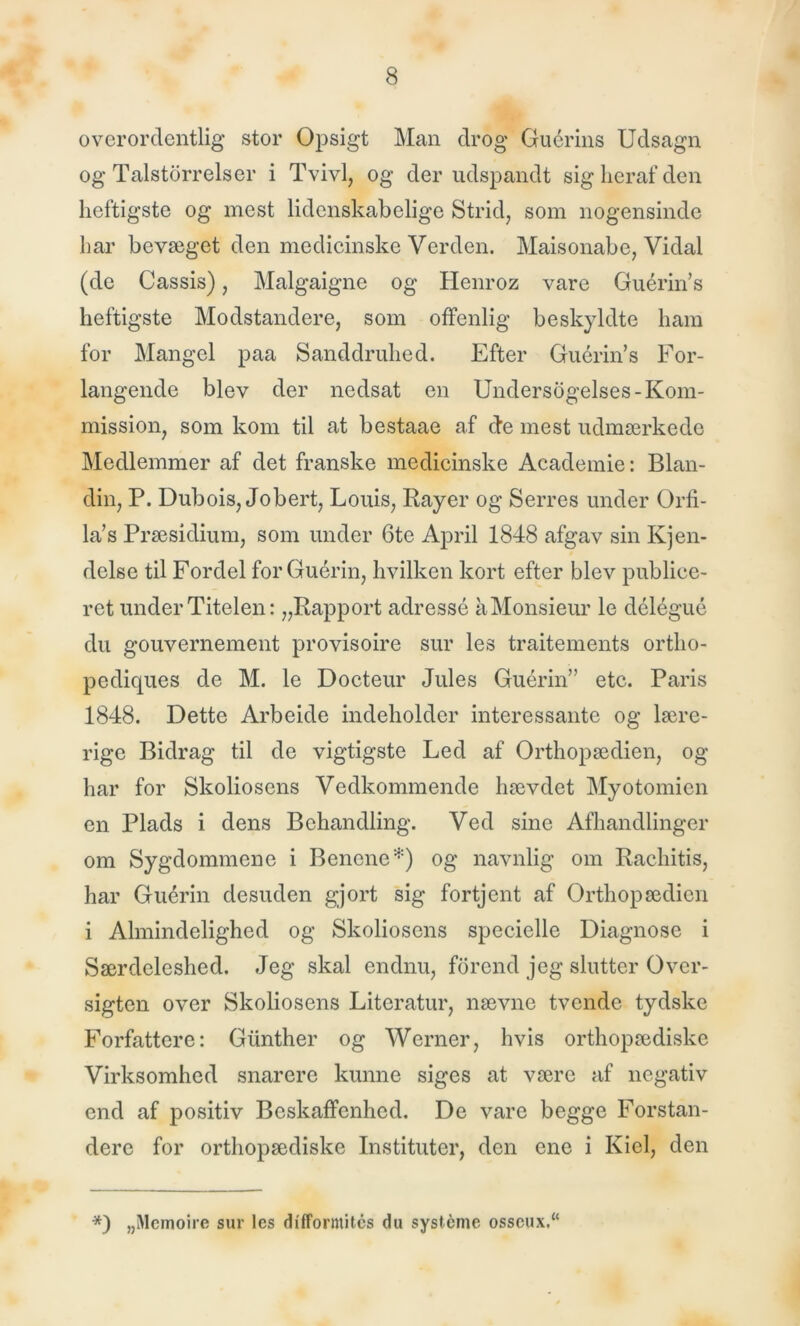 overordentlig- stor Opsigt Man drog Guérins Udsagn og Talstorreis er i Tvivl, og der udspandt sig heraf den heftigste og mest lidenskabelige Strid, som nogensinde har bevæget den medicinske Verden. Maisonabe, Vidal (de Cassis), Malgaigne og Henroz vare Guérin’s heftigste Modstandere, som offenlig beskyldte ham for Mangel paa Sanddruhed. Efter Guérin’s For- langende blev der nedsat en Undersogelses-Kom- mission, som kom til at bestaae af de mest udmærkede Medlemmer af det franske medicinske Academie: Blan- din, P. Dubois, Jobert, Louis, Rayer og Serres under Orfi- la’s Præsidium, som under 6te April 1848 afgav sin Kjen- delse til Fordel forGuérin, hvilken kort efter blev publice- ret under Titelen: „Rapport adresse aMonsieur le délégué du gouvernement provisoire sur les traitements ortlio- pediques de M. le Docteur Jules Guérin” etc. Paris 1848. Dette Arbeide indeholder interessante og lære- rige Bidrag til de vigtigste Led af Orthopædien, og- har for Skoliosens Vedkommende hævdet Myotomien en Plads i dens Behandling. Ved sine Afhandlinger om Sygdommene i Benene*) og navnlig om Rachitis, har Guérin desuden gjort sig fortjent af Orthopædien i Almindelighed og Skoliosens specielle Diagnose i Særdeleshed. Jeg- skal endnu, forend jeg slutter Over- sigten over Skoliosens Literatur, nævne tvende tydske Forfattere: Giinther og Werner, hvis orthopædiske Virksomhed snarere kunne siges at være af negativ end af positiv Beskaffenhed. De vare begge Forstan- dere for orthopædiske Instituter, den ene i Kiel, den *) „Memoire sur les difformites du systéme osseux.“