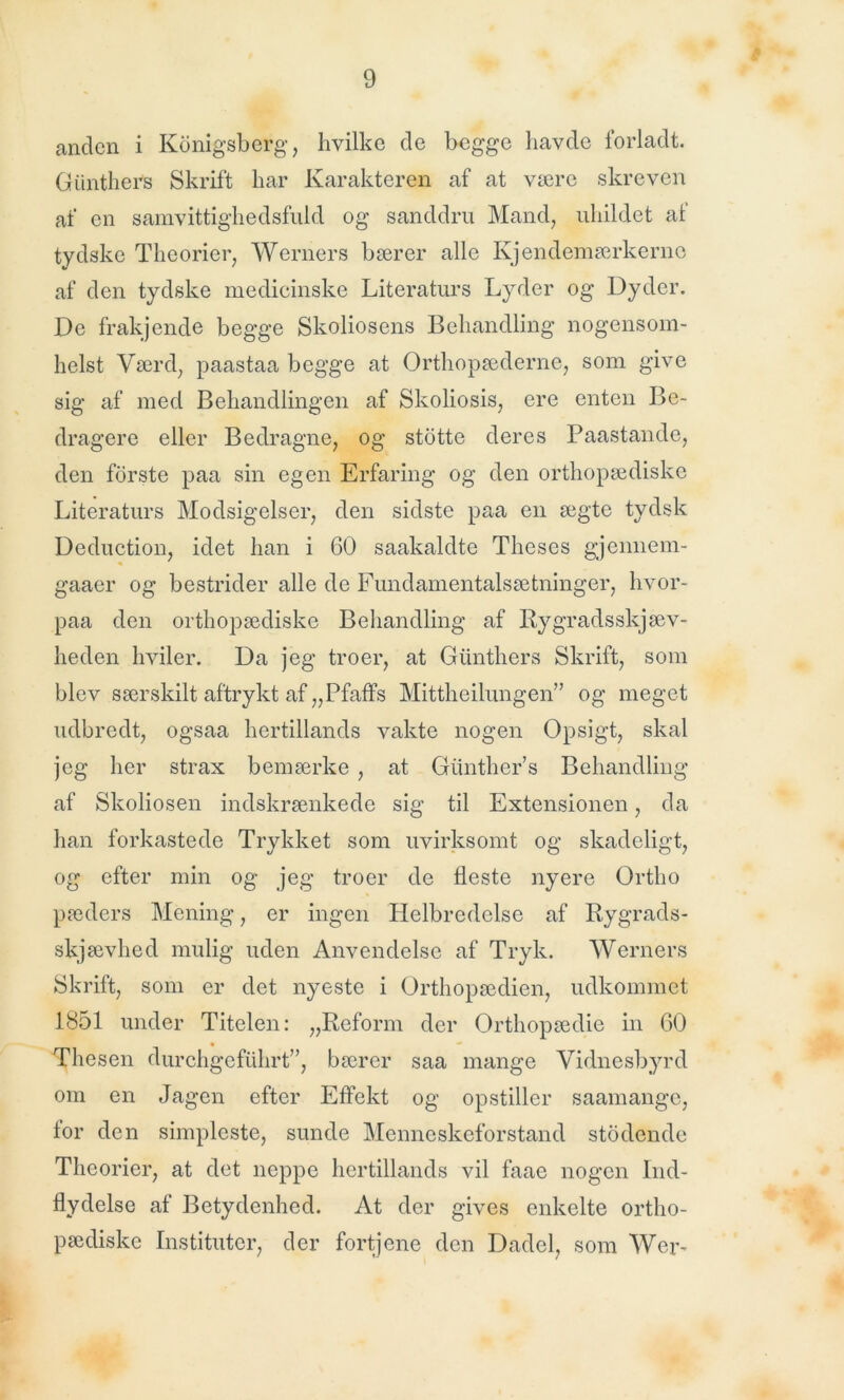 anden i Konigsberg, hvilke de begge havde forladt. Giinthers Skrift har Karakteren af at være skreven af en samvittighedsfuld og sanddru Mand, uhildet af tydske Theorier, Werners bærer alle Kjendemærkerne af den tydske medicinske Literaturs Lyder og Dyder. De frakjende begge Skoliosens Behandling nogensom- helst Værd, paastaa begge at Orthopæderne, som give sig af med Behandlingen af Skoliosis, ere enten Be- dragere eller Bedragne, og stotte deres Paastande, den fdrste paa sin egen Erfaring og den orthopædiske Literaturs Modsigelser, den sidste paa en ægte tydsk Deduction, idet han i 60 saakaldte Theses gjennem- gaaer og bestrider alle de Fundamentalsætninger, hvor- paa den orthopædiske Behandling af Rygradsskjæv- heden hviler. Da jeg troer, at Giinthers Skrift, som blev særskilt aftrykt af „Pfaffs Mittheilungen” og meget udbredt, ogsaa hertillands vakte nogen Opsigt, skal jeg her strax bemærke , at Giinther’s Behandling af Skoliosen indskrænkede sig til Extensionen, da han forkastede Trykket som uvirksomt og skadeligt, og efter min og jeg troer de fleste nyere Ortlio pæders Mening, er ingen Helbredelse af Rygrads- skjævhed mulig uden Anvendelse af Tryk. Werners Skrift, som er det nyeste i Orthopædien, udkommet 1851 under Titelen: „Reform der Orthopædie in 60 Thesen durchgefuhrt”, bærer saa mange Vidnesbyrd om en Jagen efter Effekt og opstiller saamange, for den simpleste, sunde Menneskeforstand stodende Theorier, at det neppe hertillands vil faae nogen Ind- flydelse af Betydenhed. At der gives enkelte ortho- pædiske Instituter, der fortjene den Dadel, som Wer-