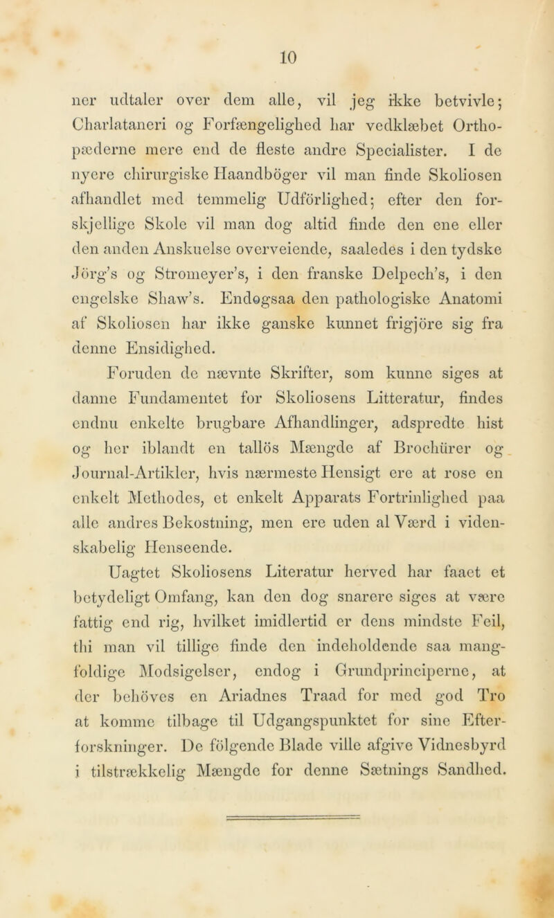 ner udtaler over dem alle, vil jeg ikke betvivle; Charlatanen og Forfængelighed har vedklæbet Ortho- pæderne mere end de fleste andre Specialister. I de nyere chirurgiske Haandboger vil man finde Skoliosen afhandlet med temmelig Udforlig-hed; efter den for- skjellige Skole vil man dog altid finde den ene eller den anden Anskuelse ovcrveiende, saaledes i den tydske Jorg’s og Stromeyer’s, i den franske Delpech’s, i den engelske Shaw’s. Endogsaa den pathologiske Anatomi af Skoliosen har ikke ganske kunnet frigjore sig fra denne Ensidighed. Foruden de nævnte Skrifter, som kunne siges at danne Fundamentet for Skoliosens Litteratur, findes endnu enkelte brugbare Afhandlinger, adspredte hist og her iblandt en tallos Mængde af Brochurer og Journal-Artikler, hvis nærmeste Hensigt ere at rose en enkelt Methodes, et enkelt Apparats Fortrinlighed paa alle andres Bekostning, men ere uden al Værd i viden- skabelig Henseende. Uagtet Skoliosens Literatur herved har faact et betydeligt Omfang, kan den dog snarere siges at være fattig end rig, hvilket imidlertid er dens mindste Feil, thi man vil tillige finde den indeholdende saa mang- foldige Modsigelser, endog i Grundprinciperne, at der behoves en Ariadnes Traad for med god Tro at komme tilbage til Udgangspunktet for sine Efter- forskninger. De fblgende Blade ville afgive Vidnesbyrd i tilstrækkelig Mængde for denne Sætnings Sandhed.