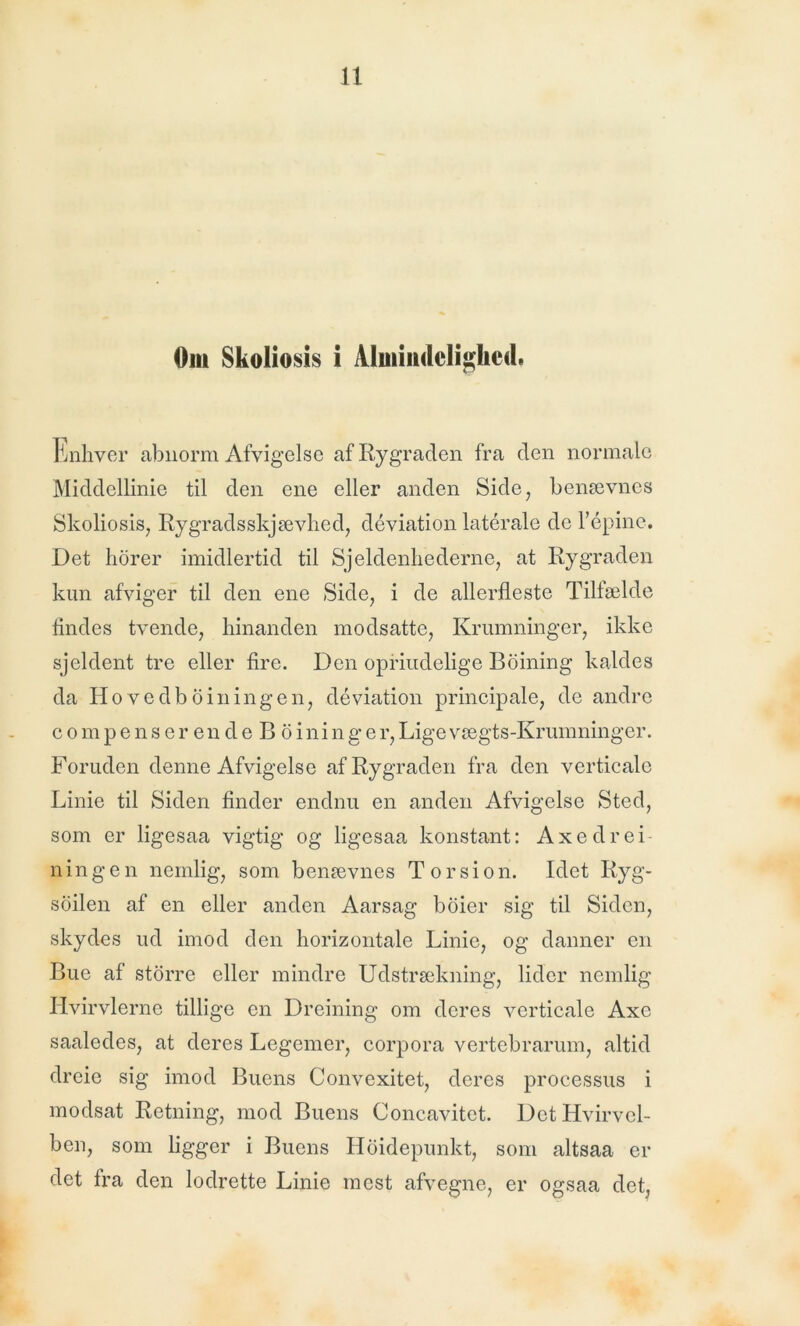 Om Skoliosis i Almindelighed. Enhver abnorm Afvigelse af Rygraden fra den normale Middellinie til den ene eller anden Side, benævnes Skoliosis, Rygradsskjævhed, déviation laterale de l’épine. Det horer imidlertid til Sjeldenhederne, at Rygraden kun afviger til den ene Side, i de allerfleste Tilfælde findes tvende, hinanden modsatte, Krumninger, ikke sjeldent tre eller fire. Den oprindelige Boining kaldes da Hove d b o i n ingen, déviation principale, de andre compenserendeBoininger, Lige vægts-Krumninger. Foruden denne Afvigelse af Rygraden fra den verticalc Linie til Siden finder endnu en anden Afvigelse Sted, som er ligesaa vigtig og ligesaa konstant: Axedrei nin g e n nemlig, som benævnes Torsion. Idet Ryg- soilen af en eller anden Aarsag boier sig til Siden, skydes ud imod den horizontale Linie, og danner en Bue af storre eller mindre Udstrækning, lider nemlig Hvirvlerne tillige en Dreining om deres verticale Axc saaledes, at deres Legemer, corpora vertebrarum, altid dreie sig imod Buens Convexitet, deres processus i modsat Retning, mod Buens Concavitct. Det Hvirvel- ben, som ligger i Buens Hoidepunkt, som altsaa er det fra den lodrette Linie mest afvegne, er ogsaa det,