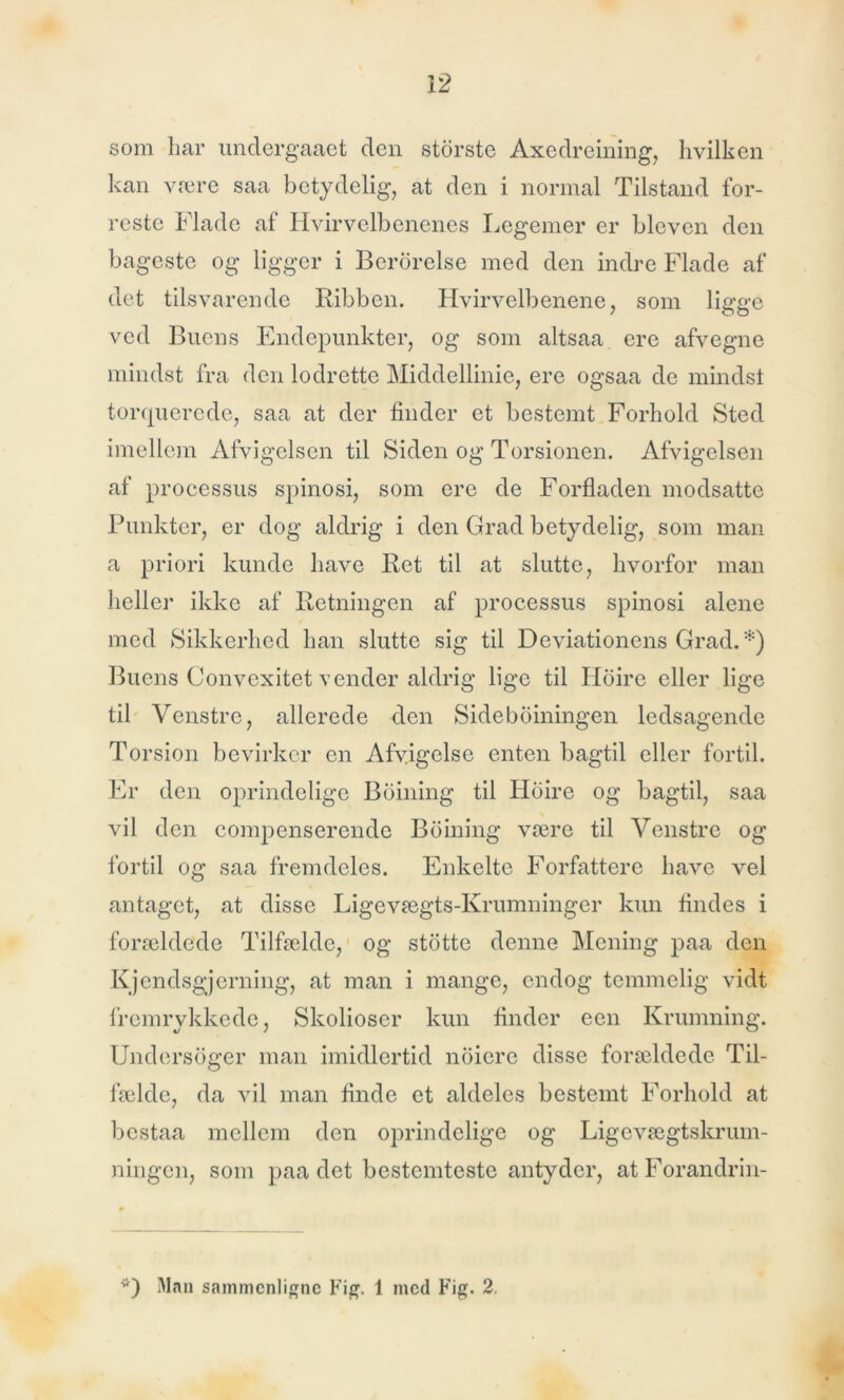som har undergaaet den storste Axedreining, hvilken kan være saa betydelig, at den i normal Tilstand for- reste Flade af Hvirvelbenenes Legemer er bleven den bageste og ligger i Berbrelse med den indre Flade af det tilsvarende Ribben. Hvirvelbenene, som ligge ved Buens Endepunkter, og som altsaa ere afvegne mindst fra den lodrette Middellinie, ere ogsaa de mindst torquerede, saa at der finder et bestemt Forhold Sted imellem Afvigelsen til Siden og Torsionen. Afvigelsen af processus spinosi, som ere de Forfladen modsatte Punkter, er dog aldrig i den Grad betydelig, som man a priori kunde have Ret til at slutte, hvorfor man heller ikke af Retningen af processus spinosi alene med Sikkerhed han slutte sig til Deviationens Grad. *) Buens Convexitet vender aldrig lige til Hoire eller lige til Venstre, allerede den Sideboiningen ledsagende Torsion bevirker en Afvigelse enten bagtil eller fortil. Er den oprindelige Boining til Hoire og bagtil, saa vil den compenserende Boining være til Venstre og fortil og saa fremdeles. Enkelte Forfattere have vel antaget, at disse Ligevægts-Krumninger kun findes i forældede Tilfælde, og stotte denne Mening paa den Kjcndsgjcrning, at man i mange, endog temmelig vidt fremrykkede, Skolioser kun finder een Krumning. Undersoger man imidlertid noiere disse forældede Til- fælde, da vil man finde et aldeles bestemt Forhold at bestaa mellem den oprindelige og Ligevægtskrum- ningen, som paa det bestemteste antyder, atForandrin- *) Man sammenligne Fig. 1 ined Fig. 2.