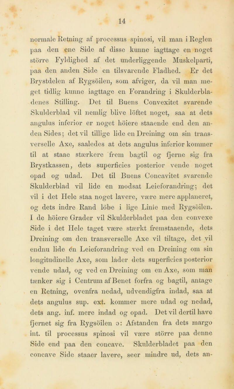 normale Retning af processus spinosi, vil man i Reglen paa den ene Side af disse kunne iagttage en noget storre Fyldiglied af det underliggende Muskelparti, paa den anden Side en tilsvarende Fladhed. Er det Brystdelen af Rygsbilen, som afviger, da vil man me- get tidlig kunne iagttage en Forandring i Skulderbla- denes Stilling. Det til Buens Convexitet svarende Skulderblad vil nemlig blive loftet noget, saa at dets angulus inferior er noget lioiere staaende end den an- den Sides; det vil tillige lide en Dreining om sin trans- verselle Axe, saaledes at dets angulus inferior kommer til at staae stærkere frem bagtil og fjerne sig fra Brystkassen, dets superlicies posterior vende noget opad og udad. Det til Buens Concavitet svarende Skulderblad vil lide en modsat Leieforandring; det vil i det Hele staa noget lavere, være mere applaneret, og dets indre Rand lobc i lige Linie med Rygsbilen. I de lioiere Grader vil Skulderbladet paa den convexe Side i det Hele taget være stærkt frem staaende, dets Dreining om den transverselle Axe vil tiltage, det vil endnu lide én Lcieforandring ved en Dreining om sin longitudinclle Axe, som lader dets superficies posterior vende udad, og ved en Dreining om en Axe, som man tænker sig i Centrum af Benet forfra og bagtil, antage en Retning, ovenfra nedad, udvendigfra indad, saa at dets angulus sup. ext. kommer mere udad og nedad, dets ang. inf. mere indad og opad. Det vil dertil have fjernet sig fra Rygsbilen o: Afstanden fra dets rnargo int. til processus spinosi vil være storre paa denne Side end paa den concavc. Skulderbladet paa den concave Side staaer lavere, seer mindre ud, dets an-