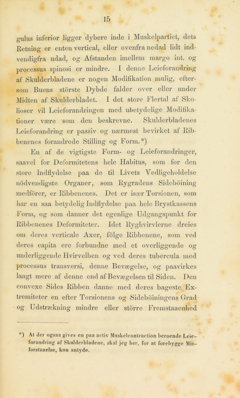 gulus inferior ligger dybere inde i Muskelpartiet, dets Retning er enten vertical, eller ovenfra nedad lidt ind- vendigfra udad, og Afstanden imellem margo int. og processus spinosi er mindre. I denne Leieforandring af Skulderbladene er nogen Modifikation mulig, efter- som Buens største Dybde falder over eller under Midten af Skulderbladet. I det store Flertal af Sko- lioser vil Leieforandringen med ubetydelige Modifika- tioner være som den beskrevne. Skulderbladenes Leieforandring er passiv og nærmest bevirket af Rib- benenes forandrede Stilling og Form.*) En af de vigtigste Form- og Leieforandringer, saavel for Deformitetens kele Habitus, som for den store Indflydelse paa de til Livets Vedligeholdelse nødvendigste Organer, som Rygradens Sideboining medfører, er Ribbenenes. Det er især Torsionen, som har en saa betydelig Indflydelse paa hele Brystkassens Form, og som danner det egenlige Udgangspunkt for Ribbenenes Deformiteter. Idet Ryghvirvlerne dreies om deres verticale Axer, følge Ribbenene, som ved deres capita ere forbundne med et overliggende og underliggende Hvirvelben og ved deres tubercula med processus transversi, denne Bevægelse, og paavirkes langt mere af denne end af Bevægelsen til Siden. Den convexe Sides Ribben danne med deres bageste Ex- tremitoter en efter Torsionens og Sideboiningcns Grad og Udstrækning mindre eller større Fremstaaenhed D At der ogsaa gives en paa activ Muskelconlraetion beroende Leie- forandring af Skulderbladene, skal jeg lier, for al forebygge IMis- forstaaelse, kun antyde.