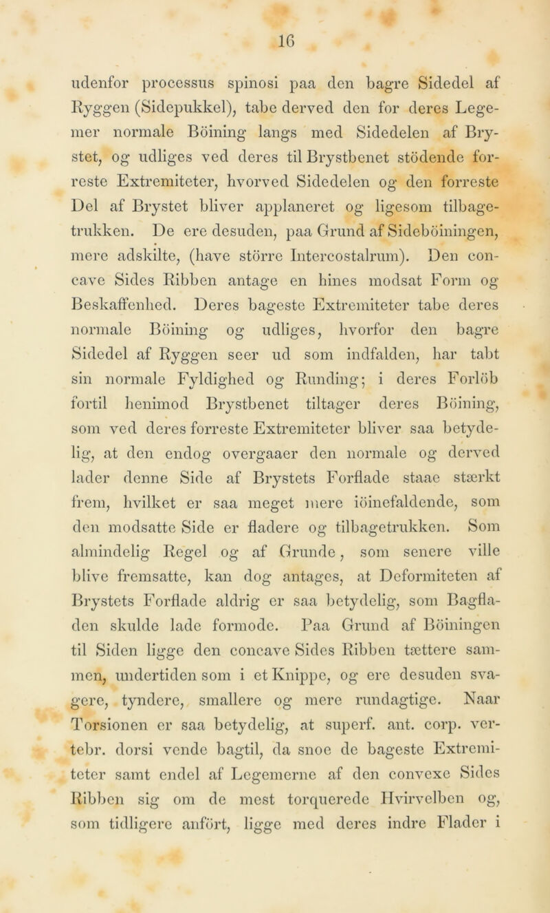 udenfor processus spinosi paa den bagre Sidedel af Ryggen (Sidepukkel), tabe derved den for deres Lege- mer normale Boining langs med Sidedelen af Bry- stet, og udliges ved deres til Brystbenet stodende for- reste Extremiteter, hvorved Sidedelen og den forreste Del af Brystet bliver applaneret og ligesom tilbage- trukken. De ere desuden, paa Grund af Sideboiningen, mere adskilte, (have storre Intercostalrum). Den con- cave Sides Ribben antage en hines modsat Form og Beskaffenhed. Deres bageste Extremiteter tabe deres normale Boining og udliges, hvorfor den bagre Sidedel af Ryggen seer ud som indfalden, har tabt sin normale Fyldighed og Runding; i deres Forlob fortil henimod Brystbenet tiltager deres Boining, som ved deres forreste Extremiteter bliver saa betyde- lig, at den endog overgaaer den normale og derved lader denne Side af Brystets Forflade staae stærkt frem, hvilket er saa meget mere ioinefaldende, som den modsatte Side er fladere og tilbagetrukken. Som almindelig Regel og af Grunde, som senere ville blive fremsatte, kan dog antages, at Deformiteten af Brystets Forflade aldrig er saa betydelig, som Bagfla- den skulde lade formode. Paa Grund af B oiningen til Siden ligge den concave Sides Ribben tættere sam- men, undertiden som i et Knippe, og ere desuden sva- gere, tyndere, smallere og mere rundagtige. Naar Torsionen er saa betydelig, at superf. ant. corp. ver- tebr. dorsi vende bagtil, da snoe de bageste Extremi- teter samt endel af Legemerne af den convexe Sides Ribben sig om de mest torquerede Hvirvelben