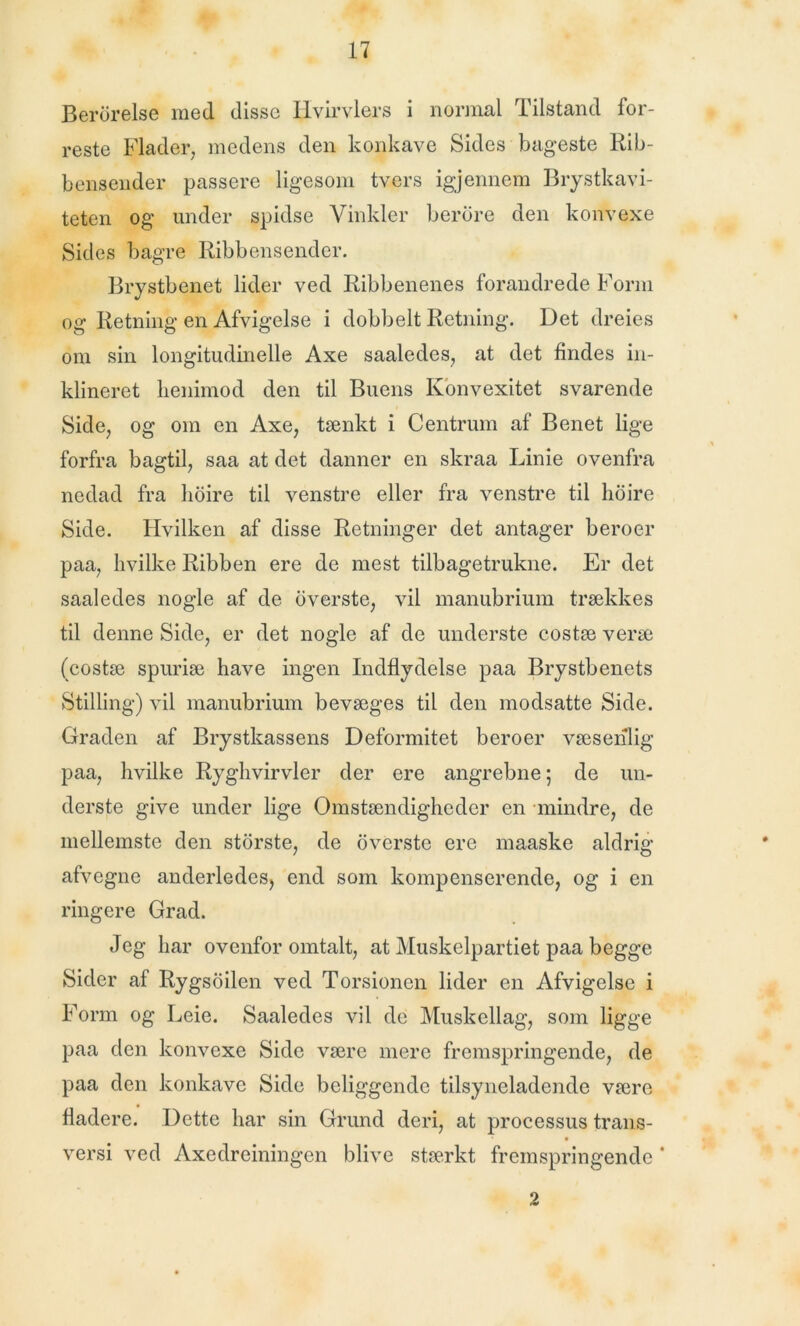 Berbrelse med disse Hvirvlers i normal Tilstand for- reste Flader, medens den konkave Sides bageste Rib- bensender passere ligesom tvers igjennem Brystkavi- teten og under spidse Vinkler berdre den konvexe Sides bagre Ribbensender. Brystbenet lider ved Ribbenenes forandrede Form og Retning en Afvigelse i dobbelt Retning. Det dreies om sin longitudinelle Axe saaledes, at det findes in- klineret lienimod den til Buens Konvexitet svarende Side, og om en Axe, tænkt i Centrum af Benet lige forfra bagtil, saa at det danner en skraa Linie ovenfra nedad fra hoire til venstre eller fra venstre til hoire Side. Hvilken af disse Retninger det antager beroer paa, hvilke Ribben ere de mest tilbagetrukne. Er det saaledes nogle af de bverste, vil manubrium trækkes til denne Side, er det nogle af de underste costæ veræ (costæ spuriæ have ingen Indflydelse paa Brystbenets Stilling) vil manubrium bevæges til den modsatte Side. Graden af Brystkassens Deformitet beroer væsenlig paa, hvilke Ryghvirvler der ere angrebne; de un- derste give under lige Omstændigheder en mindre, de mellemste den storste, de overste ere maaske aldrig afvegne anderledes, end som kompenserende, og i en ringere Grad. Jeg har ovenfor omtalt, at Muskelpartiet paa begge Sider af Rygsoilen ved Torsionen lider en Afvigelse i Form og Leie. Saaledes vil de Muskellag, som ligge paa den konvexe Side være mere fremspringende, de paa den konkave Side beliggende tilsyneladende være fladere. Dette har sin Grund deri, at processus trans- versi ved Axedreiningen blive stærkt fremspringende * 2