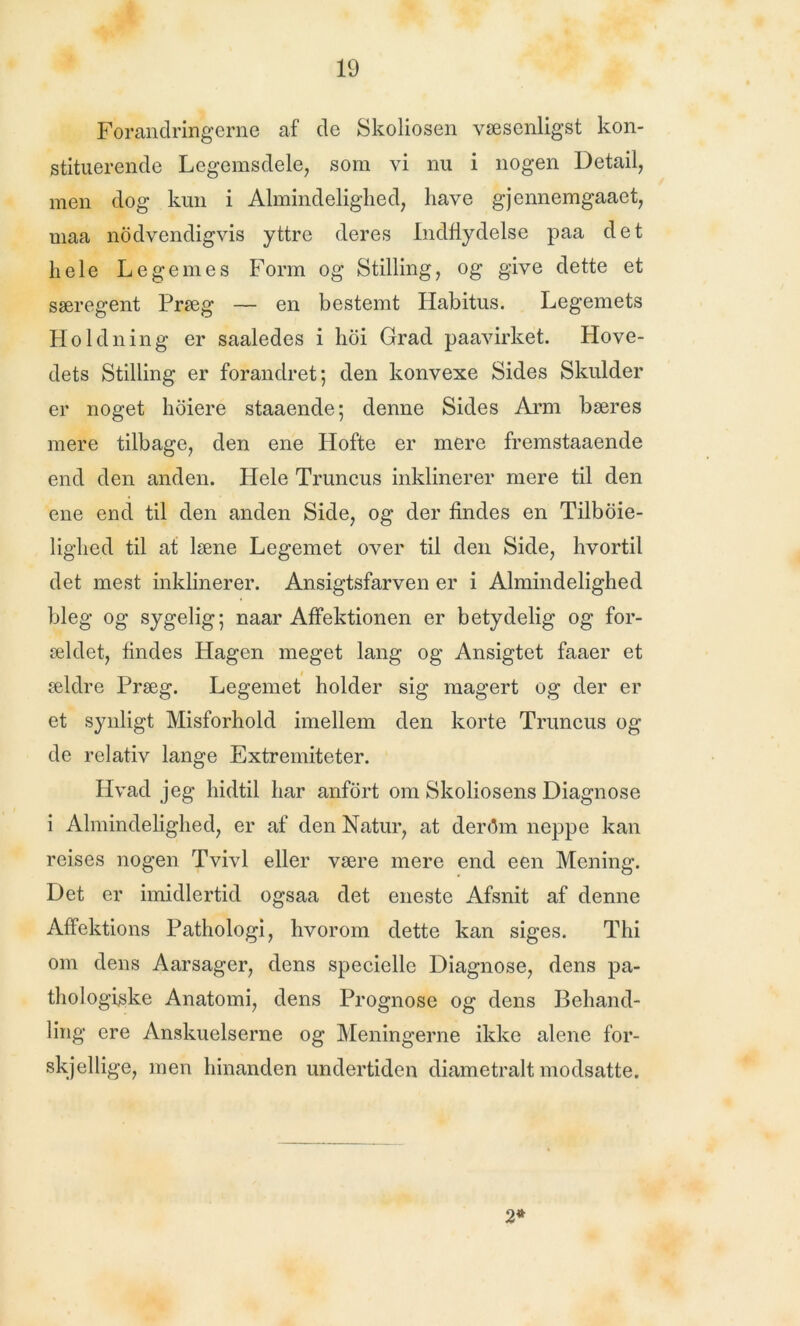 Forandringerne af de Skoliosen væscnligst kon- stituerende Legemsdele, som vi nu i nogen Detail, men dog kun i Almindelighed, have gjennemgaaet, uiaa nødvendigvis yttre deres Indflydelse paa det hele Legemes Form og Stilling, og give dette et særegent Præg — en bestemt Habitus. Legemets Holdning er saaledes i hoi Grad paavirket. Hove- dets Stilling er forandret; den konvexe Sides Skulder er noget høiere staaende; denne Sides Arm bæres mere tilbage, den ene Hofte er mere fremstaaende end den anden. Hele Truncus inklinerer mere til den ene end til den anden Side, og der findes en Tilboie- lighed til at læne Legemet over til den Side, hvortil det mest inklinerer. Ansigtsfarven er i Almindelighed bleg og sygelig; naar Affektionen er betydelig og for- ældet, findes Hagen meget lang og Ansigtet faaer et ældre Præg. Legemet holder sig magert og der er et synligt Misforhold imellem den korte Truncus og de relativ lange Extremiteter. Hvad jeg hidtil har anført om Skoliosens Diagnose i Almindelighed, er af den Natur, at derflm neppe kan reises nogen Tvivl eller være mere end een Mening. Det er imidlertid ogsaa det eneste Afsnit af denne Affektions Pathologi, hvorom dette kan siges. Thi om dens Aarsager, dens specielle Diagnose, dens pa- thol ogiske Anatomi, dens Prognose og dens Behand- ling ere Anskuelserne og Meningerne ikke alene for- skjellige, men hinanden undertiden diametralt modsatte. 2*