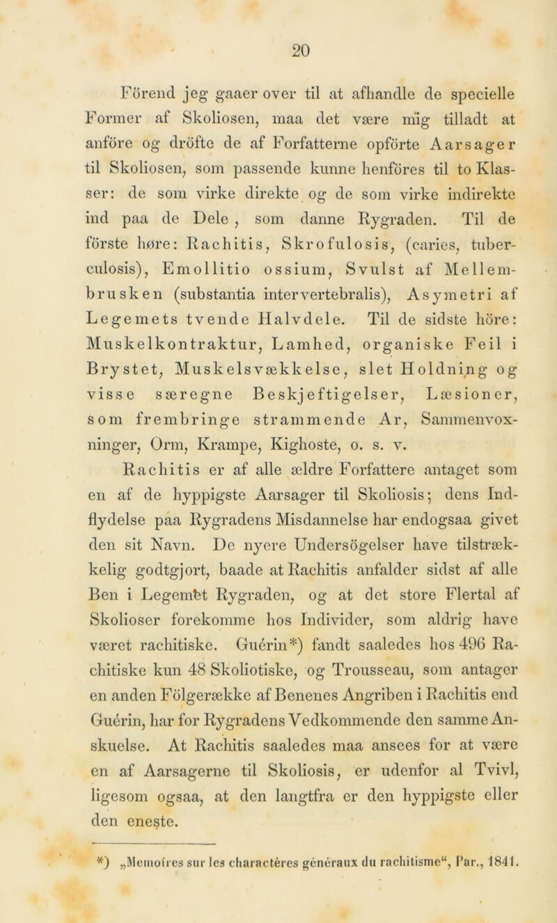 Forencl jeg gaaer over til at afhandle de specielle Former af Skoliosen, maa det være mig tilladt at anfore og drofte de af Forfatterne opforte Aar s ag er til Skoliosen, som passende kunne henfores til to Klas- ser: de som virke direkte og de som virke indirekte ind paa de Dele , som danne Rygraden. Til de forste høre: Rachitis, Skro ful o si s, (caries, tuber- culosis), Emollitio ossium, Svulst af Mellem- brusken (substantia inter vertebralis), Asymetri af Legemets tvende Halvdele. Til de sidste hore: Muskelkontraktur, Lamhed, organiske Feil i Brystet, Muskelsvækkelse, slet Holdning og visse særegne Beskjeftigelser, Læsioner, som frembringe strammende Ar, Sammenvox- ninger, Orm, Krampe, Kighoste, o. s. v. Rachitis er af alle ældre Forfattere antaget som en af de hyppigste Aarsager til Skoliosis; dens Ind- flydelse paa Rygradens Misdannelse har endogsaa givet den sit Navn. De nyere Undersøgelser have tilstræk- kelig godtgjort, baade at Rachitis anfalder sidst af alle Ben i Legembt Rygraden, og at det store Flertal af Skolioser forekomme hos Individer, som aldrig have været rachitiske. Guérin*) fandt saaledes hos 496 Ra- chitiske kun 48 Skoliotiske, og Trousseau, som antager en anden Folgerække af Benenes Angriben i Rachitis end Guérin, har for Rygradens Vedkommende den samme An- skuelse. At Rachitis saaledes maa ansees for at være en af Aarsagerne til Skoliosis, er udenfor al Tvivl, ligesom ogsaa, at den langtfra er den hyppigste eller den eneste. *) „Memolres sur les charactéres généraux du rachitisrae, Par., 1841.