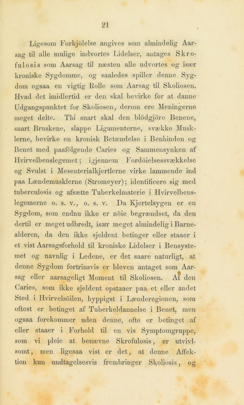 Ligesom Forkjolelse angives som almindelig Aar- sag til alle mulige indvortes Lidelser, antages S kro- ful o si s som Aarsag til næsten alle udvortes og især kroniske Sygdomme, og saaledes spiller denne Syg- dom ogsaa en vigtig Rolle som Aarsag til Skoliosen. Hvad det imidlertid er den skal bevirke for at danne Udgangspunktet for Skoliosen, derom ere Meningerne meget delte. Thi snart skal den blodgjore Benene, snart Bruskene, slappe Ligamenterne, svække Musk- lerne, bevirke en kronisk Betændelse i Benliinden og Benet med paafolgende Caries og Sammensynken af Hvirvelbenslegemet; igjennem Fordoielsessvækkelse og Svulst i Mesenterialkjertlerne virke lammende ind paa Lændemuskierne (Stromeyer); identificere sig med tuberculosis og afsætte Tuberkelmaterie i Hvirvelbens- legemerne o. s. v., o. s. v. Da Kjertelsygen er en Sygdom, som endnu ikke er noie begrændset, da den dertil er meget udbredt, især meget almindelig i Barne- alderen, da den ikke sjeldent betinger eller staaer i et vist Aarsagsforhold til kroniske Lidelser i Bensyste- met og navnlig i Ledene, er det saare naturligt, at denne Sygdom fortrinsvis er bleven antaget som Aar- sag eller aarsageligt Moment til Skoliosen. A? den Caries, som ikke sjeldent opstaaer paa et eller andet Sted i Hvirvelsoilen, hyppigst i Lænderegionen, som oftest er betinget af Tuberkeldannelse i Benet, men ogsaa forekommer uden denne, ofte er betinget af eller staaer i Forhold til en vis Symptomgruppe, som vi pleie at benævne Skrofulosis, er utvivl- somt, men ligesaa vist er det, at denne Affek- tion kun undtagelsesvis frembringer Skoliosis, og