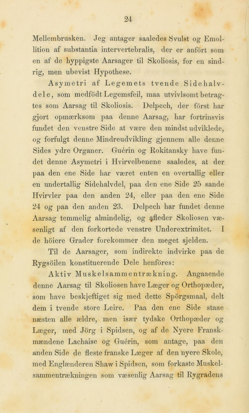 Mellembrusken. Jeg antager saaledes Svulst og Emol- lition af substantia intervertebralis, der er anfort som en af de hyppigste Aarsager til Skoliosis, for en sind- rig, men ubevist Hypothese. Asymetri af Legemets tvende Side halv- dele, som medfodt Legemsfeil, maa utvivlsomt betrag- tes som Aarsag til Skoliosis. Delpech, der fdrst har gjort opmærksom paa denne Aarsag, har fortrinsvis fundet den venstre Side at være den mindst udviklede, og forfulgt denne Mindreudvikling gjennem alle denne Sides ydre Organer. Guérin og Rokitansky have fun- det denne Asymetri i Hvirvelbenene saaledes, at der paa den ene Side har været enten en overtallig eller en undertallig Sidehalvdel, paa den ene Side 25 sande Hvirvler paa den anden 24, eller paa den ene Side 24 og paa den anden 23. Delpech har fundet denne Aarsag temmelig almindelig, og afleder Skoliosen væ- senligt af den forkortede venstre Underextrimitet. I de hoiere Grader forekommer den meget sjelden. Til de Aarsager, som indirekte indvirke paa de Rygsoilen konstituerende Dele henfores: Aktiv Muskelsammentrækning. Angaaende denne Aarsag til Skoliosen have Læger og Orthopæder, som have beskjeftiget sig med dette Spbrgsmaal, delt dem i tvende store Leire. Paa den ene Side staae næsten alle ældre, men især tydske Orthopæder og Læger, med Jorg i Spidsen, og af de Nyere Fransk- mændene Lachaise og Guérin, som antage, paa den anden Side de fleste franske Læger af den nyere Skole, med Englænderen Shaw i Spidsen, som forkaste Muskel- sammentrækningen som væsenlig Aarsag til Rygradens
