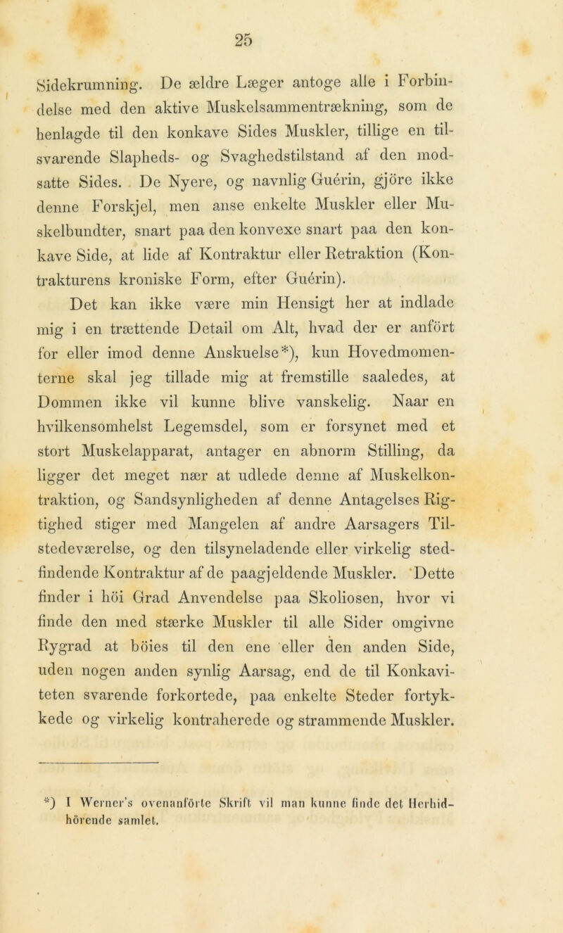 Sidekrumning. De ældre Læger antoge alle i IH orbin- delse med den aktive Muskelsammentrækning, som de henlagde til den konkave Sides Muskler, tillige en til- svarende Slapheds- og Svagliedstilstand af den mod- satte Sides. De Nyere, og navnlig Guérin, gjore ikke denne Forskjel, men anse enkelte Muskler eller Mu- skelbundter, snart paa den konvexe snart paa den kon- kave Side, at lide af Kontraktur eller Refraktion (Kon- trakturens kroniske Form, efter Guérin). Det kan ikke være min Hensigt her at indlade mig i en trættende Detail om Alt, hvad der er anfort for eller imod denne Anskuelse*), kun Hovedmomen- terne skal jeg tillade mig at fremstille saaledes, at Dommen ikke vil kunne blive vanskelig. Naar en hvilkensomhelst Legemsdel, som er forsynet med et stort Muskelapparat, antager en abnorm Stilling, da ligger det meget nær at udlede denne af Muskelkon- traktion, og Sandsynligheden af denne Antagelses Rig- tighed stiger med Mangelen af andre Aarsagers Til- stedeværelse, og den tilsyneladende eller virkelig sted- findende Kontraktur af de paagjeldende Muskler. ‘Dette finder i hoi Grad Anvendelse paa Skoliosen, hvor vi finde den med stærke Muskler til alle Sider omgivne Rygrad at boies til den ene eller den anden Side, uden nogen anden synlig Aarsag, end de til Konkavi- teten svarende forkortede, paa enkelte Steder fortyk- kede og virkelig kontraherede og strammende Muskler. Vt) I Werner’s ovenanførte Skrift vil man kunne finde det Herhid- horende samlet.