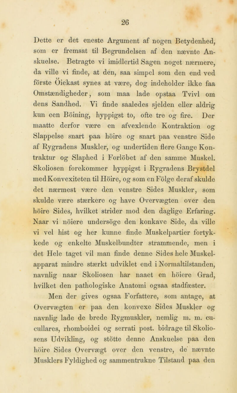 Dette er det eneste Argument af nogen Betydenhed, som er fremsat til Begrundelsen af den nævnte An- skuelse. Betragte vi imidlertid Sagen noget nærmere, da ville vi finde, at den, saa simpel som den end ved • • forste Oiekast synes at være, dog indeholder ikke faa Omstændigheder, som maa lade opstaa Tvivl om dens Sandhed. Vi finde saaledes sjelden eller aldrig kun een Boining, hyppigst to, ofte tre og fire. Der maatte derfor være en afvexlende Kontraktion og Slappelse snart paa hoire og snart paa venstre Side af Rygradens Muskler, og undertiden flere Gange Kon- traktur og Slaphed i Forlobet af den samme Muskel. Skoliosen forekommer hyppigst i Rygradens Brystdel medKonvexiteten til Hoire, og som en Folge deraf skulde det nærmest være den venstre Sides Muskler, som skulde være stærkere og have Overvægten over den hoire Sides, hvilket strider mod den daglige Erfaring. Naar vi noiere undersoge den konkave Side, da ville vi vel hist og her kunne finde Muskelpartier fortyk- kede og enkelte Muskelbundter strammende, men i det Hele taget vil man finde denne Sides hele Muskel- apparat mindre stærkt udviklet end i Normaltilstanden, navnlig naar Skoliosen har naaet en lioiere Grad, hvilket den pathologiske Anatomi ogsaa stadfæster. Men der gives ogsaa Forfattere, som antage, at Overvægten er paa den konvexe Sides Muskler og navnlig lade de brede Rygmusklcr, nemlig m. m. cu- cullares, rhomboidei og serrati post. bidrage til Skolio- sens Udvikling, og stotte denne Anskuelse paa den hoire Sides Overvægt over den venstre, de' nævnte Musklers Fyldighed og sammentrukne Tilstand paa den