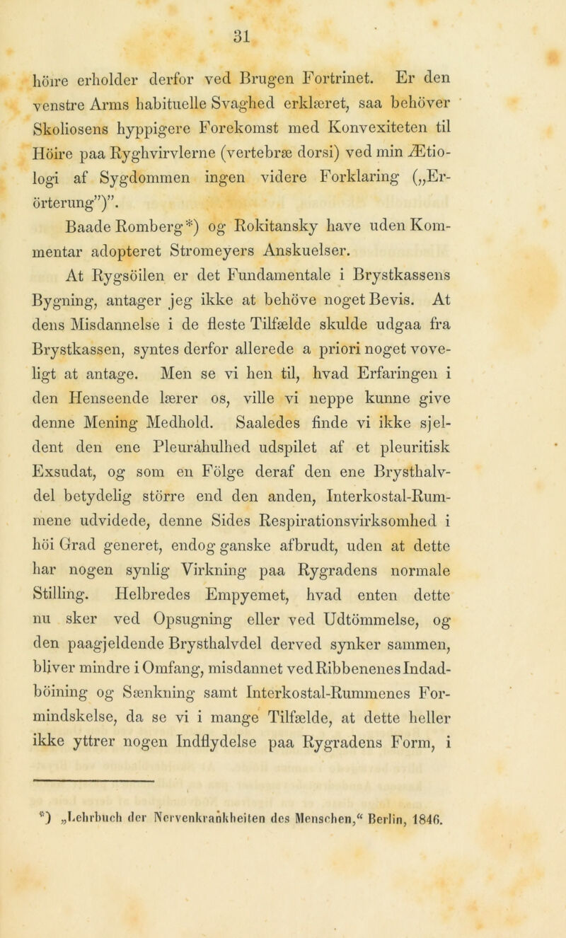 hoire erholder derfor ved Brugen Fortrinet. Er den venstre Arms habituelle Svaghed erklæret, saa behover Skoliosens hyppigere Forekomst med Konvexiteten til Hoire paa Ryghvirvlerne (vertebræ dorsi) ved min Ætio- logi af Sygdommen ingen videre Forklaring („Er- orterung”)”. Baade Romberg*) og Rokitansky have uden Kom- mentar adopteret Stromeyers Anskuelser. At Rygsoilen er det Fundamentale i Brystkassens Bygning, antager jeg ikke at behove noget Bevis. At dens Misdannelse i de fleste Tilfælde skulde udgaa fra Brystkassen, syntes derfor allerede a priori noget vove- ligt at antage. Men se vi hen til, hvad Erfaringen i den Henseende lærer os, ville vi neppe kunne give denne Mening Medhold. Saaledes finde vi ikke sjel- dent den ene Pleurahulhed udspilet af et pleuritisk Exsudat, og som en Folge deraf den ene Brysthalv- del betydelig storre end den anden, Interkostal-Rum- mene udvidede, denne Sides Respirationsvirksomhed i hdi Grad generet, endog ganske afbrudt, uden at dette har nogen synlig Virkning paa Rygradens normale Stilling. Helbredes Empyemet, hvad enten dette nu sker ved Opsugning eller ved Udtommelse, og den paagjeldende Brysthalvdel derved synker sammen, bliver mindre i Omfang, misdannet ved Ribbenenes Indad- boining og Sænkning samt Interkostal-Runnnenes For- mindskelse, da se vi i mange Tilfælde, at dette heller ikke yttrer nogen Indflydelse paa Rygradens Form, i O „Lehrbuch der Nervenkrankheiten des Menschen, Berlin, 184fi.