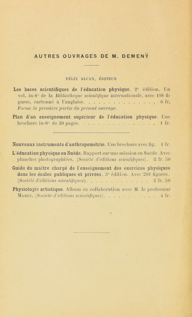 FÉLIX ALCAN, ÉDITEUR Les bases scientifiques de l'éducation physique. 2e édition. Un vol. in-8,J de la Bibliothèque scientifique internationale, avec 198 fi- gures, cartonné à l’anglaise 0 fi*. Forme la 'première partie du présent ouvrage. Plan d'un enseignement supérieur de l'éducation physique. Une brochure in-8ü de 30 pages 1 fr. Nouveaux instruments d'anthropométrie. Une brochure avec fig. i fr. L'éducation physique en Suède. Rapport sur une mission en Suède. Avec planches photographiées. (Société d'éditions scientifiques). 2 fr. 30 Guide du maître chargé de l'enseignement des exercices physiques dans les écoles publiques et privées. 3° édition. Avec 289 figures. (.Société d'éditions scientifiques) 2 fr. 50 Physiologie artistique. Album en collaboration avec M. le professeur Marey. (Société d’éditions scientifiques) 4 fr.