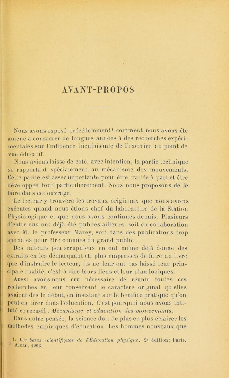 AYANT-PROPOS Nous avons exposé précédemment1 comment nous avons été amené à consacrer de longues années à des recherches expéri- mentales sur l’influence bienfaisante de l'exercice au point de vue éducatif. Nous avions laissé de côté, avec intention, la partie technique se rapportant spécialement au mécanisme des mouvements. Cette partie est assez importante pour être traitée à part et être développée tout particulièrement. Nous nous proposons de le faire dans cet ouvrage. Le lecteur y trouvera les travaux originaux que nous avons exécutés quand nous étions chef du laboratoire de la Station Physiologique et que nous avons continués depuis. Plusieurs d'entre eux ont déjà été publiés ailleurs, soit en collaboration avec M. le professeur Marey, soit dans des publications trop spéciales pour être connues du grand public. Des auteurs peu scrupuleux en ont même déjà donné des extraits en les démarquant et. plus empressés de faire un livre que d’instruire le lecteur, ils ne leur ont pas laissé leur prin- cipale qualité, c’est-à-dire leurs liens et leur plan logiques. Aussi avons-nous cru nécessaire de réunir toutes ces recherches en leur conservant le caractère original qu’elles avaient dès le début, en insistant sur le bénifice pratique qu’on peut en tirer dans l’éducation. C’est pourquoi nous avons inti- tulé ce recueil : Mécanisme et éducation des mouvements. Dans notre pensée, la science doit de plus en plus éclairer les méthodes empiriques d’éducation. Les hommes nouveaux que L Les bases scientifiques de l'Éducation physique, 2° édition ; Paris, F- Alcan, 1903.