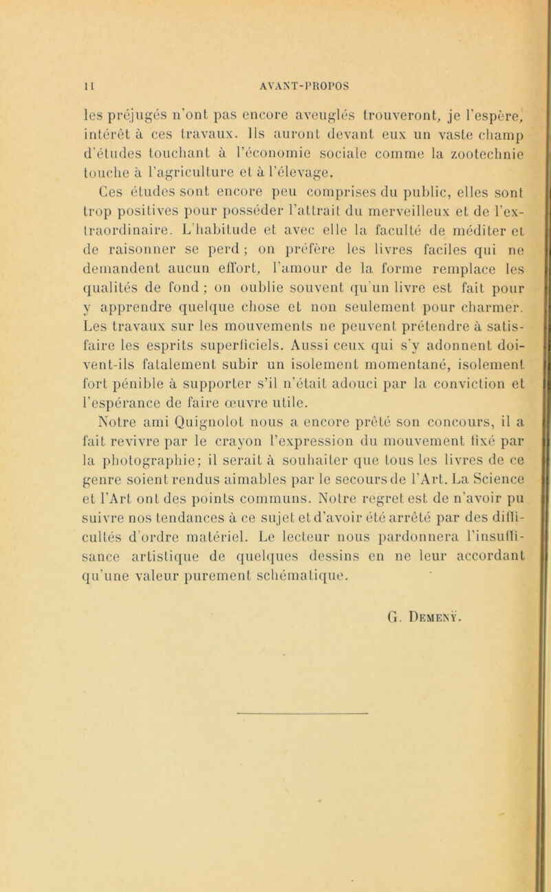 Il AVAIS’ T - PROPOS les préjugés n’ont pas encore aveuglés trouveront, je l’espère, intérêt à ces travaux. Ils auront devant eux un vaste champ d'études touchant à l’économie sociale comme la zootechnie touche à l’agriculture et à l’élevage. Ces études sont encore peu comprises du public, elles sont trop positives pour posséder l’attrait du merveilleux et de l’ex- traordinaire. L habitude et avec elle la faculté de méditer et de raisonner se perd ; on préfère les livres faciles qui ne demandent aucun effort, l’amour de la forme remplace les qualités de fond ; on oublie souvent qu’un livre est fait pour y apprendre quelque chose et non seulement pour charmer. Les travaux sur les mouvements ne peuvent prétendre à satis- faire les esprits superficiels. Aussi ceux qui s'y adonnent doi- vent-ils fatalement subir un isolement momentané, isolement fort pénible à supporter s’il n’était adouci par la conviction et l’espérance de faire œuvre utile. Notre ami Quignolot nous a encore prêté son concours, il a fait revivre par le crayon l’expression du mouvement fixé par la photographie; il serait à souhaiter que tous les livres de ce genre soient rendus aimables par le secours de l’Art. La Science et l’Art ont des points communs. Notre regret est de n’avoir pu suivre nos tendances à ce sujet et d’avoir été arrêté par des diffi- cultés d'ordre matériel. Le lecteur nous pardonnera l'insuffi- sance artistique de quelques dessins en ne leur accordant qu’une valeur purement schématique. G. Demenÿ.