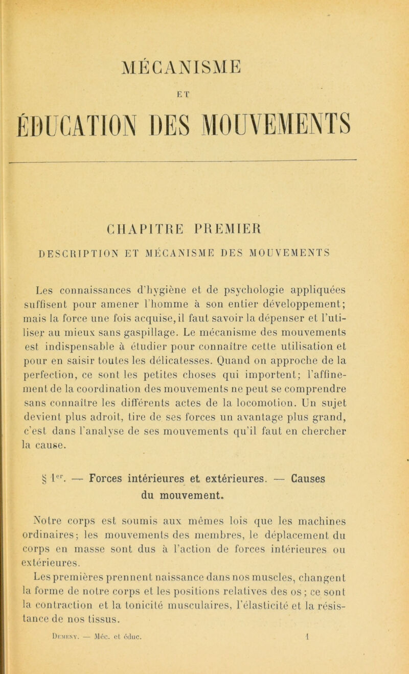 MÉCANISME ET CHAPITRE PREMIER DESCRIPTION ET MÉCANISME DES MOUVEMENTS Les connaissances d’hygiène et de psychologie appliquées suffisent pour amener l’homme à son entier développement; mais la force une fois acquise, il faut savoir la dépenser et l’uti- liser au mieux sans gaspillage. Le mécanisme des mouvements est indispensable à étudier pour connaître cette utilisation et pour en saisir toutes les délicatesses. Quand on approche de la perfection, ce sont les petites choses qui importent; raffine- ment de la coordination des mouvements ne peut se comprendre sans connaître les différents actes de la locomotion. Un sujet devient plus adroit, tire de ses forces un avantage plus grand, c'est dans l'analyse de ses mouvements qu’il faut en chercher la cause. § Ier. — Forces intérieures et extérieures. — Causes du mouvement. Notre corps est soumis aux mêmes lois que les machines ordinaires; les mouvements des membres, le déplacement du corps en masse sont dus à l’action de forces intérieures ou extérieures. Les premières prennent naissance dans nos muscles, changent la forme de notre corps et les positions relatives des os ; ce sont la contraction et la tonicité musculaires, l'élasticité et la résis- tance de nos tissus.