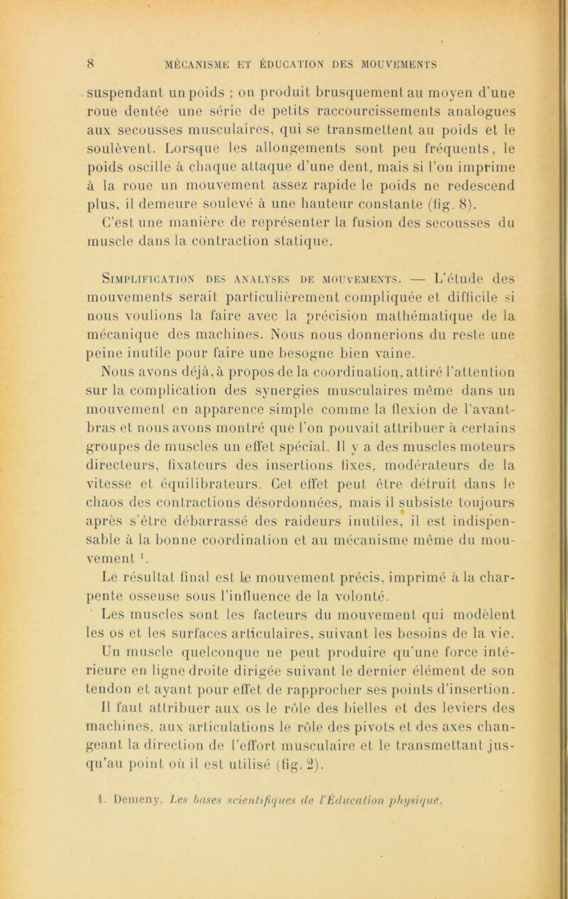 suspendant un poids ; on produit brusquement au moyen d'une roue dentée une série de petits raccourcissements analogues aux secousses musculaires, qui se transmettent au poids et le soulèvent. Lorsque les allongements sont peu fréquents, le poids oscille à chaque attaque d’une dent, mais si l’on imprime à la roue un mouvement assez rapide le poids ne redescend plus, il demeure soulevé à une hauteur constante (fig. 8). C’est une manière de représenter la fusion des secousses du muscle dans la contraction statique. Simplification des analyses de mouvements. — L’étude des mouvements serait particulièrement compliquée et difficile si nous voulions la faire avec la précision mathématique de la mécanique des machines. Nous nous donnerions du reste une peine inutile pour faire une besogne bien vaine. Nous avons déjà,à propos de la coordination, attiré l’attention sur la complication des synergies musculaires même dans un mouvement en apparence simple comme la tlexion de l'avant- bras et nous avons montré que l’on pouvait attribuer à certains groupes de muscles un effet spécial. 11 y a des muscles moteurs directeurs, fixateurs des insertions tixes, modérateurs de la vitesse et équilibreurs. Cet effet peut être détruit dans le chaos des contractions désordonnées, mais il subsiste toujours après s'être débarrassé des raideurs inutiles, il est indispen- sable à la bonne coordination et au mécanisme même du mou- vement L Le résultat final est le mouvement précis, imprimé à la char- pente osseuse sous l’influence de la volonté. Les muscles sont les facteurs du mouvement qui modèlent les os et les surfaces articulaires, suivant les besoins de la vie. Un muscle quelconque ne peut produire qu’une force inté- rieure en ligne droite dirigée suivant le dernier élément de son tendon et ayant pour effet de rapprocher ses points d’insertion. Il faut attribuer aux os le rôle des bielles et des leviers des machines, aux articulations le rôle des pivots et des axes chan- geant la direction de l’effort musculaire et le transmettant jus- qu’au point où il est utilisé (fig. il). 1. Demeny, Les bases scientifiques de VEducation physique.