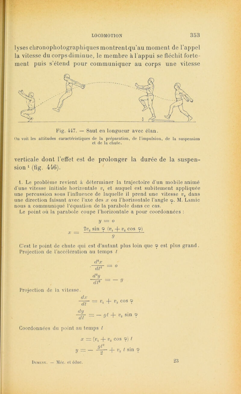 lyses chronophotographiques montrentqu’au moment de l’appel la vitesse du corps diminue, le membre à l’appui se fléchit forte- ment puis s’étend pour communiquer au corps une vitesse Fig. 447. — Saut en longueur avec élan. On voit les altitudes caractéristiques de la préparation, de l’impulsion, de la suspension et de la chute. verticale dont l’effet est de prolonger la durée de la suspen- sion 1 (fig. 446). 1. Le problème revient à déterminer la trajectoire d'un mobile animé d'une vitesse initiale horizontale u, et auquel est subitement appliquée une percussion sous l'influence de laquelle il prend une vitesse i>4 dans une direction faisant avec l’axe des x ou l'horizontale l’angle o. M. Lamie nous a communiqué l’équation de la parabole dans ce cas. Le point où la parabole coupe l’horizontale a pour coordonnées : y — o 2v2 sin o [v{ -|- vi cos cp) x ~~ <T~ C’est le point de chute qui est d’autant plus loin que cp est plus grand. Projection de l'accélération au temps t dîx ~dF o Projection de la vitesse. dx dt vl -f- cos cp dy dt — — yt -f- il sin cp Coordonnées du point au temps t x — (vi -f- Vi cos o) t y = — K- + v-2 1 sin ? Diîm esy. l\léc. et éduc. 23