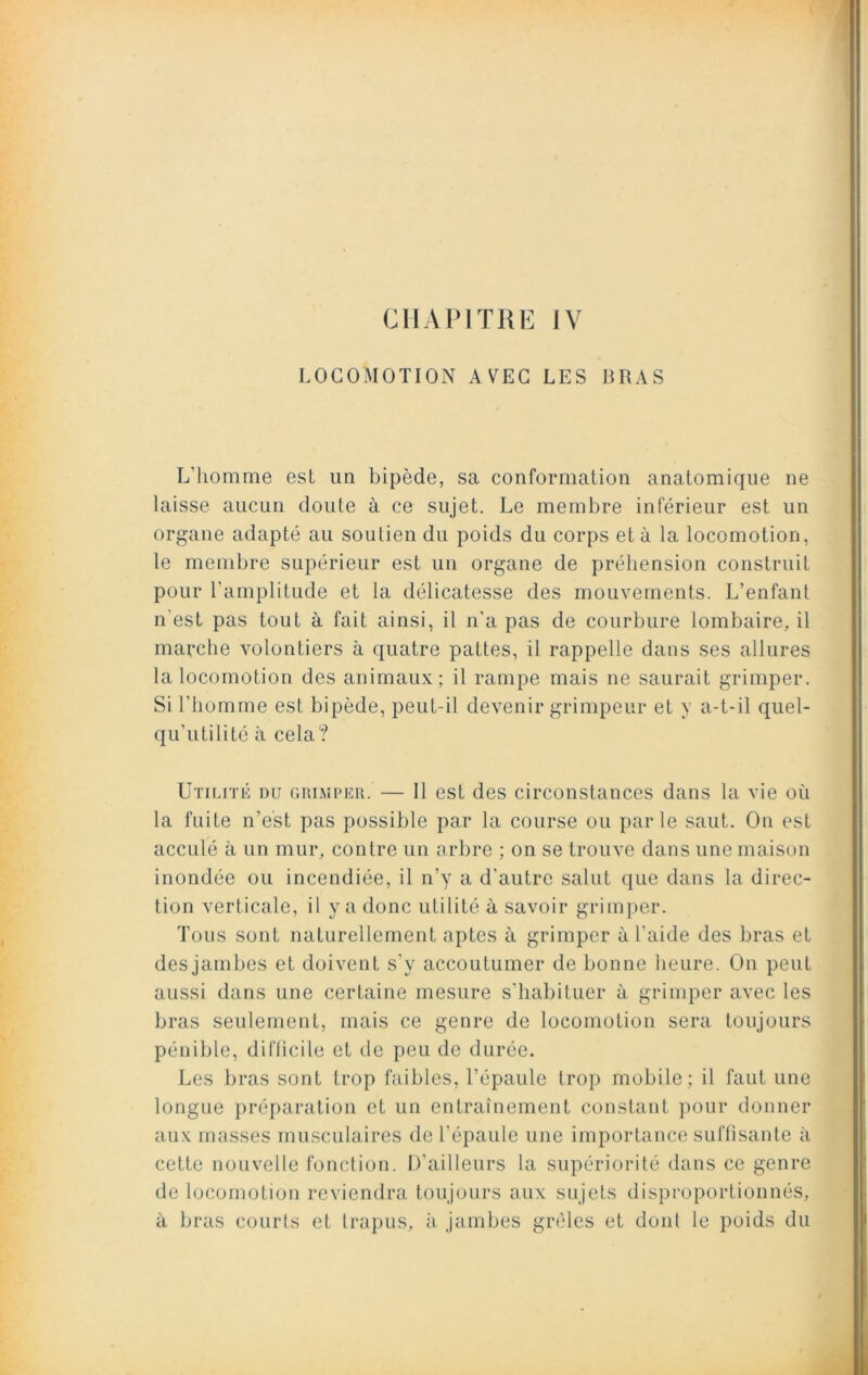 CHAPITRE IY LOCOMOTION AVEC LES BRAS L’homme est un bipède, sa conformation anatomique ne laisse aucun doute à ce sujet. Le membre inférieur est un organe adapté au soutien du poids du corps et à la locomotion, le membre supérieur est un organe de préhension construit pour l'amplitude et la délicatesse des mouvements. L’enfant n'est pas tout à fait ainsi, il n'a pas de courbure lombaire, il marche volontiers à quatre pattes, il rappelle dans ses allures la locomotion des animaux; il rampe mais ne saurait grimper. Si l’homme est bipède, peut-il devenir grimpeur et y a-t-il quel- qu’utilité à cela? Utilité du grimper. — Il est des circonstances dans la vie où la fuite n’est pas possible par la course ou parle saut. On est acculé à un mur, contre un arbre ; on se trouve dans une maison inondée ou incendiée, il n’y a d’autre salut que dans la direc- tion verticale, il y a donc utilité à savoir grimper. Tous sont naturellement aptes à grimper à l’aide des bras et des jambes et doivent s’y accoutumer de bonne heure. On peut aussi dans une certaine mesure s’habituer à grimper avec les bras seulement, mais ce genre de locomotion sera toujours pénible, difficile et de peu de durée. Les bras sont trop faibles, l’épaule trop mobile; il faut une longue préparation et un entraînement constant pour donner aux masses musculaires de l’épaule une importance suffisante à cette nouvelle fonction. D'ailleurs la supériorité dans ce genre de locomotion reviendra toujours aux sujets disproportionnés, a bras courts et trapus, à jambes grêles et dont le poids du