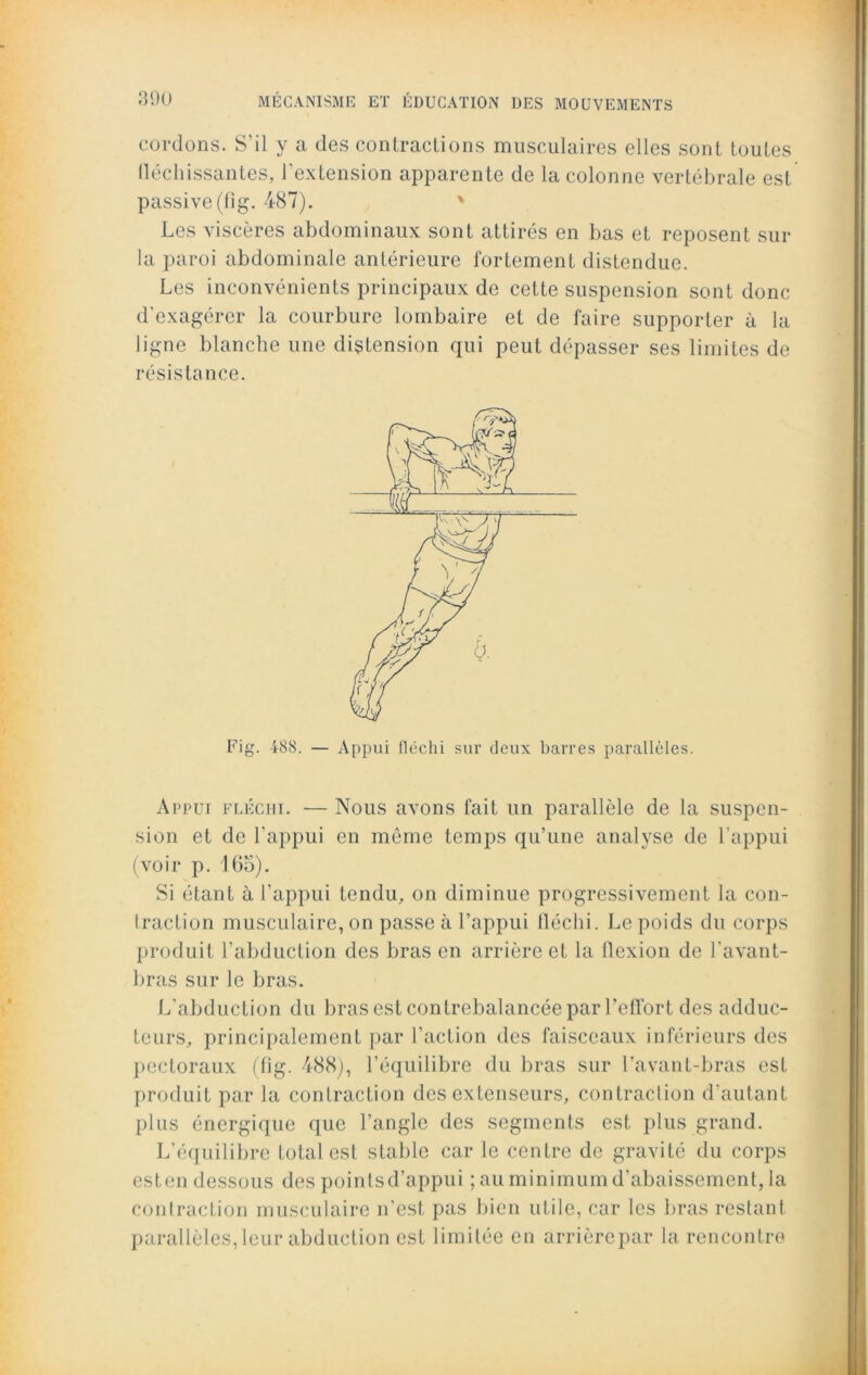 cordons. S’il y a des contractions musculaires elles sont toutes fléchissantes, l'extension apparente de la colonne vertébrale est passive (fig. 487). ' Les viscères abdominaux sont attirés en bas et reposent sur la paroi abdominale antérieure fortement distendue. Les inconvénients principaux de cette suspension sont donc d'exagérer la courbure lombaire et de faire supporter à la ligne blanche une distension qui peut dépasser ses limites de résistance. Fig. 488. — Appui fléchi sur deux barres parallèles. Appui fléchi. — Nous avons fait un parallèle de la suspen- sion et de l’appui en même temps qu’une analyse de l’appui (voir p. 165). Si étant à l’appui tendu, on diminue progressivement la con- traction musculaire, on passe à l’appui fléchi. Le poids du corps produit l’abduction des bras en arrière et la flexion de l’avant- bras sur le bras. L'abduction du bras est contrebalancée par l’effort des adduc- teurs, principalement par l’action des faisceaux inférieurs des pectoraux (fig. 488), l’équilibre du bras sur l’avant-bras est produit par la contraction des extenseurs, contraction d’autant plus énergique que l’angle des segments est plus grand. L’équilibre total est stable car le centre de gravité du corps esten dessous des poinlsd’appui ; au minimum d’abaissement, la contraction musculaire n’est pas bien utile, car les bras restant parallèles, leur abduction est limitée en arrière par la rencontre